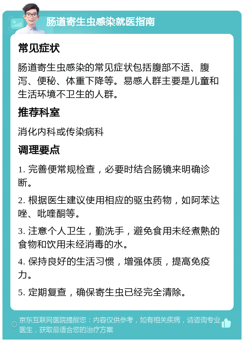 肠道寄生虫感染就医指南 常见症状 肠道寄生虫感染的常见症状包括腹部不适、腹泻、便秘、体重下降等。易感人群主要是儿童和生活环境不卫生的人群。 推荐科室 消化内科或传染病科 调理要点 1. 完善便常规检查，必要时结合肠镜来明确诊断。 2. 根据医生建议使用相应的驱虫药物，如阿苯达唑、吡喹酮等。 3. 注意个人卫生，勤洗手，避免食用未经煮熟的食物和饮用未经消毒的水。 4. 保持良好的生活习惯，增强体质，提高免疫力。 5. 定期复查，确保寄生虫已经完全清除。