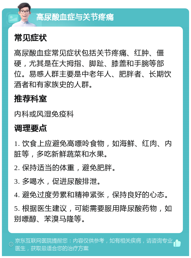 高尿酸血症与关节疼痛 常见症状 高尿酸血症常见症状包括关节疼痛、红肿、僵硬，尤其是在大拇指、脚趾、膝盖和手腕等部位。易感人群主要是中老年人、肥胖者、长期饮酒者和有家族史的人群。 推荐科室 内科或风湿免疫科 调理要点 1. 饮食上应避免高嘌呤食物，如海鲜、红肉、内脏等，多吃新鲜蔬菜和水果。 2. 保持适当的体重，避免肥胖。 3. 多喝水，促进尿酸排泄。 4. 避免过度劳累和精神紧张，保持良好的心态。 5. 根据医生建议，可能需要服用降尿酸药物，如别嘌醇、苯溴马隆等。