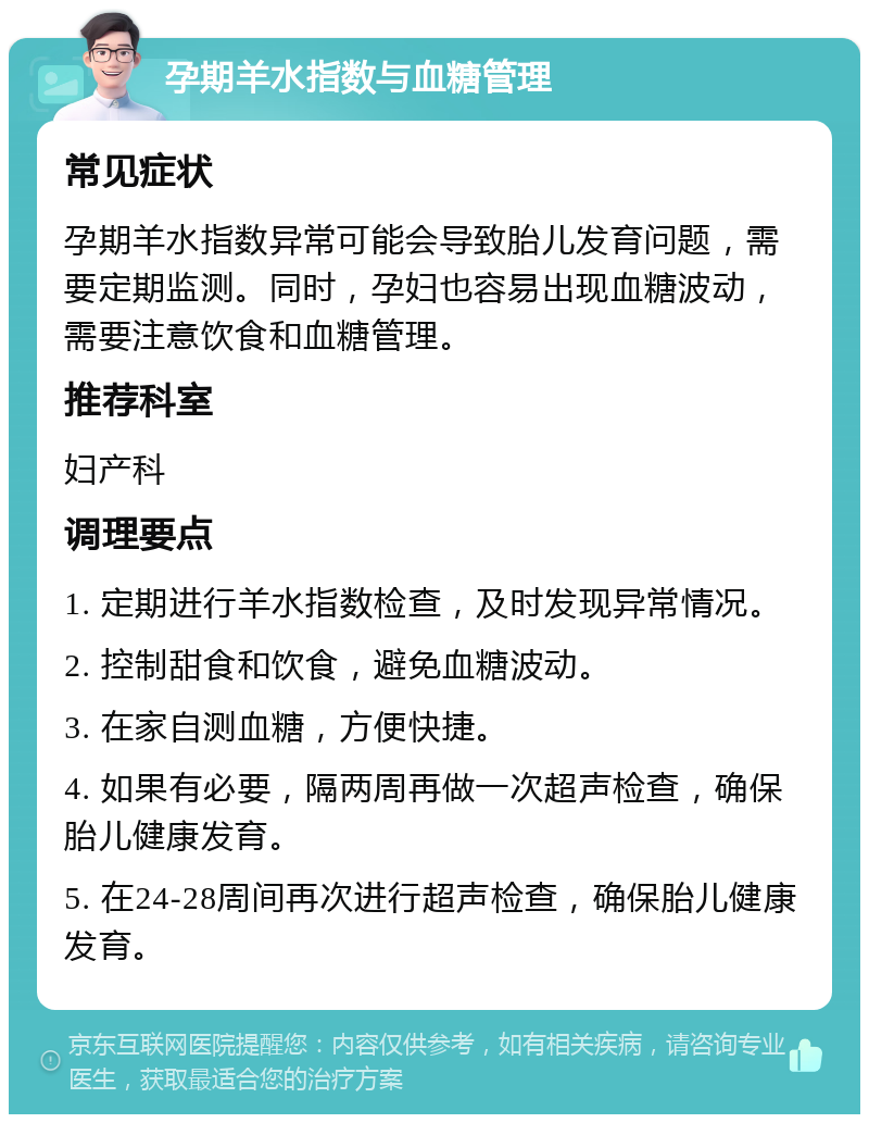 孕期羊水指数与血糖管理 常见症状 孕期羊水指数异常可能会导致胎儿发育问题，需要定期监测。同时，孕妇也容易出现血糖波动，需要注意饮食和血糖管理。 推荐科室 妇产科 调理要点 1. 定期进行羊水指数检查，及时发现异常情况。 2. 控制甜食和饮食，避免血糖波动。 3. 在家自测血糖，方便快捷。 4. 如果有必要，隔两周再做一次超声检查，确保胎儿健康发育。 5. 在24-28周间再次进行超声检查，确保胎儿健康发育。