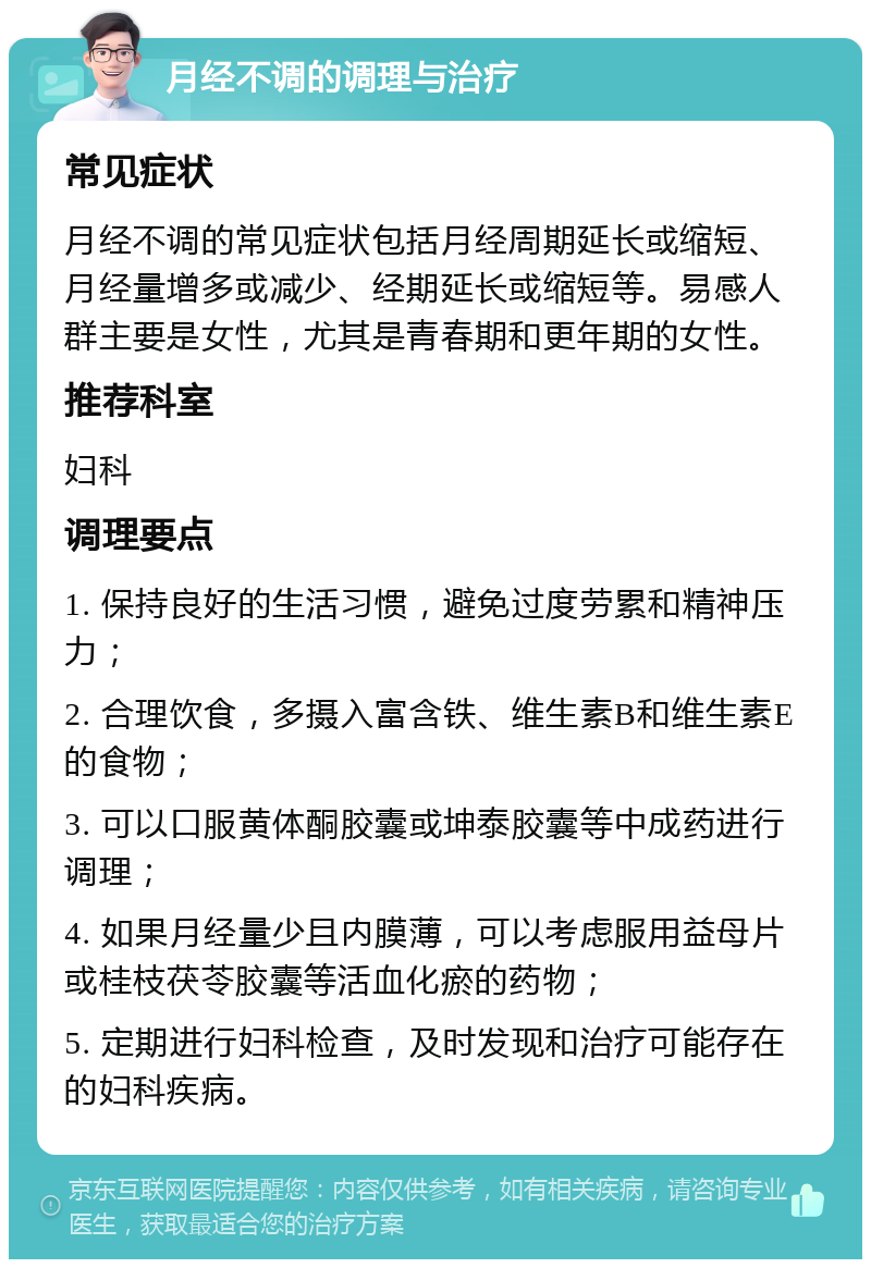 月经不调的调理与治疗 常见症状 月经不调的常见症状包括月经周期延长或缩短、月经量增多或减少、经期延长或缩短等。易感人群主要是女性，尤其是青春期和更年期的女性。 推荐科室 妇科 调理要点 1. 保持良好的生活习惯，避免过度劳累和精神压力； 2. 合理饮食，多摄入富含铁、维生素B和维生素E的食物； 3. 可以口服黄体酮胶囊或坤泰胶囊等中成药进行调理； 4. 如果月经量少且内膜薄，可以考虑服用益母片或桂枝茯苓胶囊等活血化瘀的药物； 5. 定期进行妇科检查，及时发现和治疗可能存在的妇科疾病。