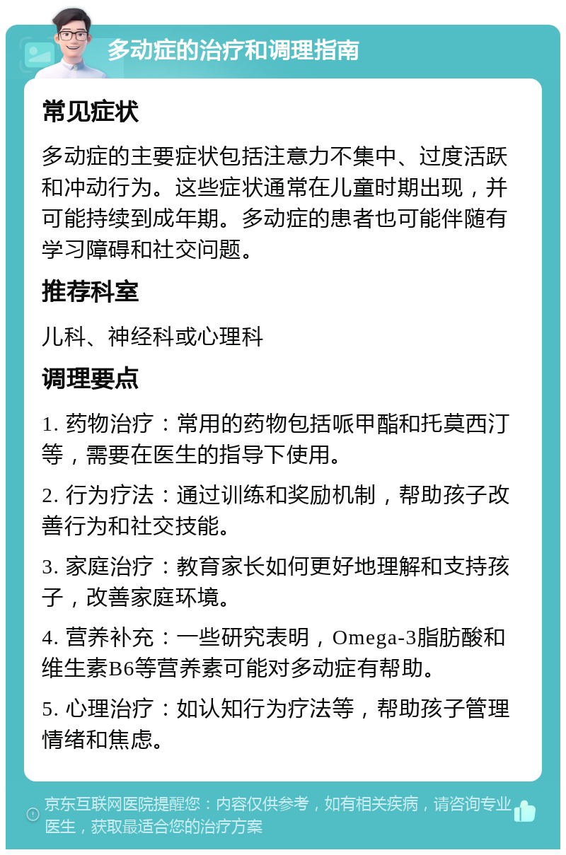 多动症的治疗和调理指南 常见症状 多动症的主要症状包括注意力不集中、过度活跃和冲动行为。这些症状通常在儿童时期出现，并可能持续到成年期。多动症的患者也可能伴随有学习障碍和社交问题。 推荐科室 儿科、神经科或心理科 调理要点 1. 药物治疗：常用的药物包括哌甲酯和托莫西汀等，需要在医生的指导下使用。 2. 行为疗法：通过训练和奖励机制，帮助孩子改善行为和社交技能。 3. 家庭治疗：教育家长如何更好地理解和支持孩子，改善家庭环境。 4. 营养补充：一些研究表明，Omega-3脂肪酸和维生素B6等营养素可能对多动症有帮助。 5. 心理治疗：如认知行为疗法等，帮助孩子管理情绪和焦虑。