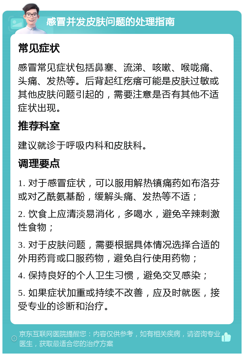 感冒并发皮肤问题的处理指南 常见症状 感冒常见症状包括鼻塞、流涕、咳嗽、喉咙痛、头痛、发热等。后背起红疙瘩可能是皮肤过敏或其他皮肤问题引起的，需要注意是否有其他不适症状出现。 推荐科室 建议就诊于呼吸内科和皮肤科。 调理要点 1. 对于感冒症状，可以服用解热镇痛药如布洛芬或对乙酰氨基酚，缓解头痛、发热等不适； 2. 饮食上应清淡易消化，多喝水，避免辛辣刺激性食物； 3. 对于皮肤问题，需要根据具体情况选择合适的外用药膏或口服药物，避免自行使用药物； 4. 保持良好的个人卫生习惯，避免交叉感染； 5. 如果症状加重或持续不改善，应及时就医，接受专业的诊断和治疗。