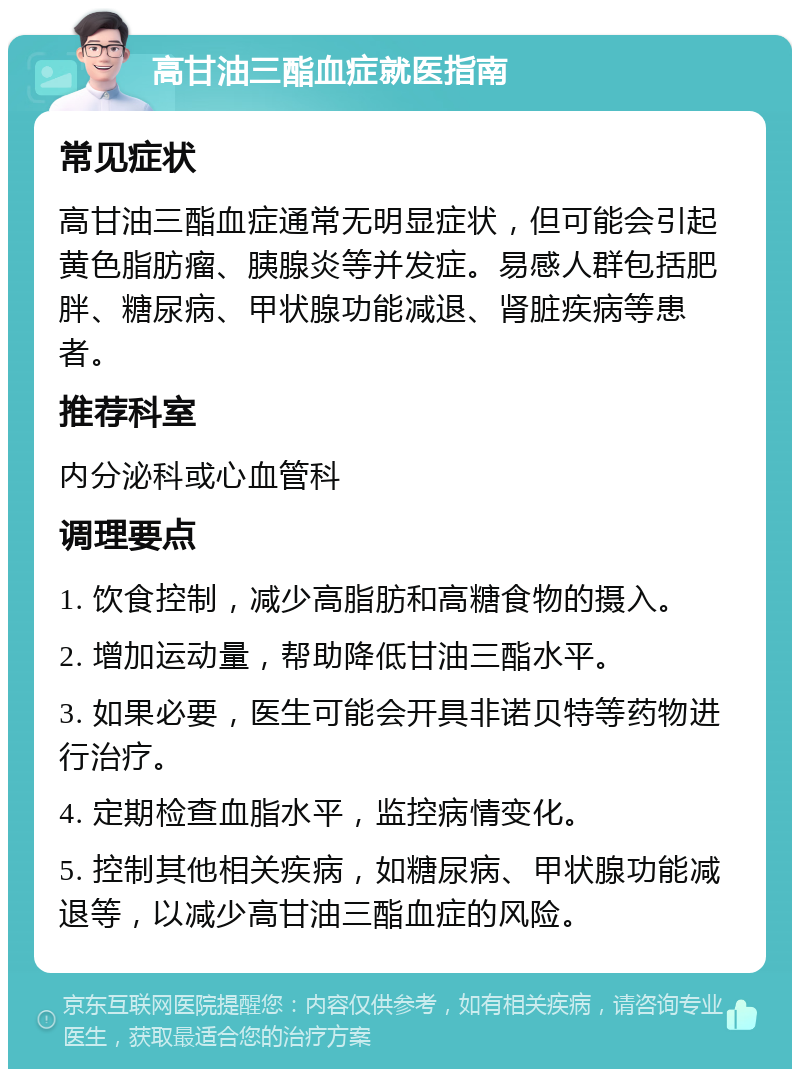 高甘油三酯血症就医指南 常见症状 高甘油三酯血症通常无明显症状，但可能会引起黄色脂肪瘤、胰腺炎等并发症。易感人群包括肥胖、糖尿病、甲状腺功能减退、肾脏疾病等患者。 推荐科室 内分泌科或心血管科 调理要点 1. 饮食控制，减少高脂肪和高糖食物的摄入。 2. 增加运动量，帮助降低甘油三酯水平。 3. 如果必要，医生可能会开具非诺贝特等药物进行治疗。 4. 定期检查血脂水平，监控病情变化。 5. 控制其他相关疾病，如糖尿病、甲状腺功能减退等，以减少高甘油三酯血症的风险。