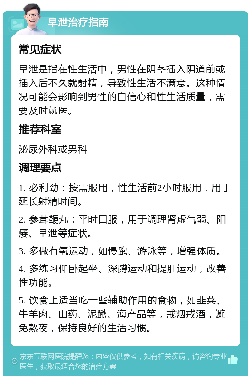 早泄治疗指南 常见症状 早泄是指在性生活中，男性在阴茎插入阴道前或插入后不久就射精，导致性生活不满意。这种情况可能会影响到男性的自信心和性生活质量，需要及时就医。 推荐科室 泌尿外科或男科 调理要点 1. 必利劲：按需服用，性生活前2小时服用，用于延长射精时间。 2. 参茸鞭丸：平时口服，用于调理肾虚气弱、阳痿、早泄等症状。 3. 多做有氧运动，如慢跑、游泳等，增强体质。 4. 多练习仰卧起坐、深蹲运动和提肛运动，改善性功能。 5. 饮食上适当吃一些辅助作用的食物，如韭菜、牛羊肉、山药、泥鳅、海产品等，戒烟戒酒，避免熬夜，保持良好的生活习惯。