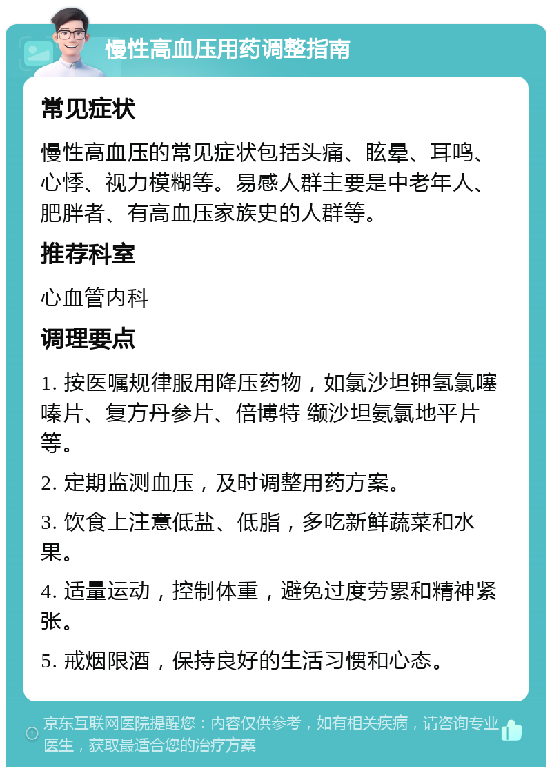 慢性高血压用药调整指南 常见症状 慢性高血压的常见症状包括头痛、眩晕、耳鸣、心悸、视力模糊等。易感人群主要是中老年人、肥胖者、有高血压家族史的人群等。 推荐科室 心血管内科 调理要点 1. 按医嘱规律服用降压药物，如氯沙坦钾氢氯噻嗪片、复方丹参片、倍博特 缬沙坦氨氯地平片等。 2. 定期监测血压，及时调整用药方案。 3. 饮食上注意低盐、低脂，多吃新鲜蔬菜和水果。 4. 适量运动，控制体重，避免过度劳累和精神紧张。 5. 戒烟限酒，保持良好的生活习惯和心态。