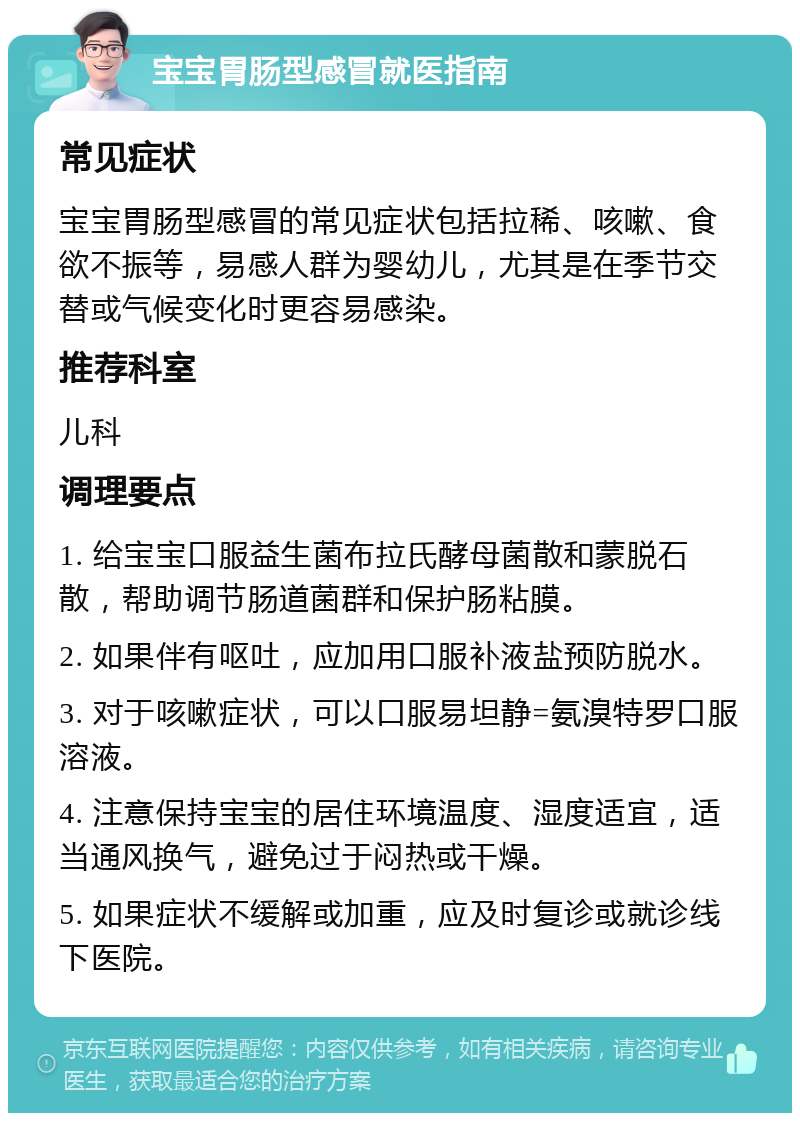 宝宝胃肠型感冒就医指南 常见症状 宝宝胃肠型感冒的常见症状包括拉稀、咳嗽、食欲不振等，易感人群为婴幼儿，尤其是在季节交替或气候变化时更容易感染。 推荐科室 儿科 调理要点 1. 给宝宝口服益生菌布拉氏酵母菌散和蒙脱石散，帮助调节肠道菌群和保护肠粘膜。 2. 如果伴有呕吐，应加用口服补液盐预防脱水。 3. 对于咳嗽症状，可以口服易坦静=氨溴特罗口服溶液。 4. 注意保持宝宝的居住环境温度、湿度适宜，适当通风换气，避免过于闷热或干燥。 5. 如果症状不缓解或加重，应及时复诊或就诊线下医院。