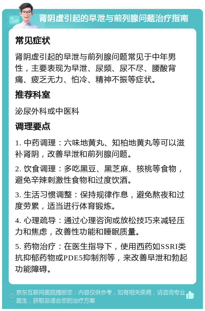 肾阴虚引起的早泄与前列腺问题治疗指南 常见症状 肾阴虚引起的早泄与前列腺问题常见于中年男性，主要表现为早泄、尿频、尿不尽、腰酸背痛、疲乏无力、怕冷、精神不振等症状。 推荐科室 泌尿外科或中医科 调理要点 1. 中药调理：六味地黄丸、知柏地黄丸等可以滋补肾阴，改善早泄和前列腺问题。 2. 饮食调理：多吃黑豆、黑芝麻、核桃等食物，避免辛辣刺激性食物和过度饮酒。 3. 生活习惯调整：保持规律作息，避免熬夜和过度劳累，适当进行体育锻炼。 4. 心理疏导：通过心理咨询或放松技巧来减轻压力和焦虑，改善性功能和睡眠质量。 5. 药物治疗：在医生指导下，使用西药如SSRI类抗抑郁药物或PDE5抑制剂等，来改善早泄和勃起功能障碍。