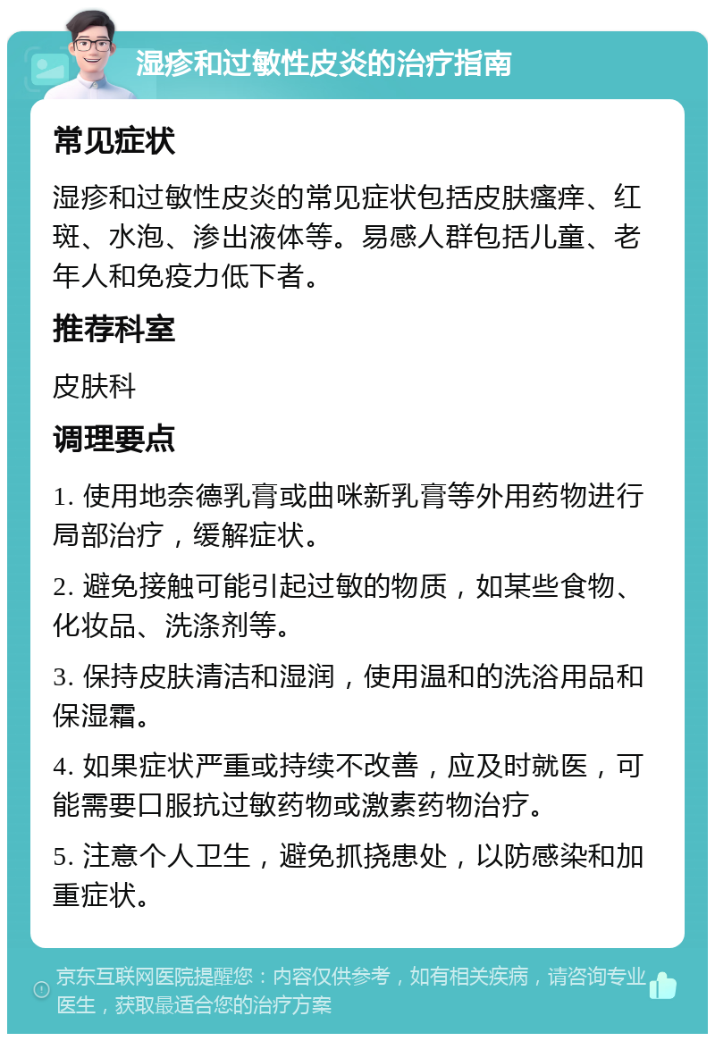 湿疹和过敏性皮炎的治疗指南 常见症状 湿疹和过敏性皮炎的常见症状包括皮肤瘙痒、红斑、水泡、渗出液体等。易感人群包括儿童、老年人和免疫力低下者。 推荐科室 皮肤科 调理要点 1. 使用地奈德乳膏或曲咪新乳膏等外用药物进行局部治疗，缓解症状。 2. 避免接触可能引起过敏的物质，如某些食物、化妆品、洗涤剂等。 3. 保持皮肤清洁和湿润，使用温和的洗浴用品和保湿霜。 4. 如果症状严重或持续不改善，应及时就医，可能需要口服抗过敏药物或激素药物治疗。 5. 注意个人卫生，避免抓挠患处，以防感染和加重症状。