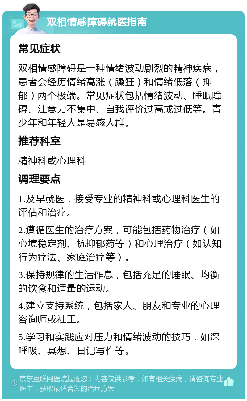 双相情感障碍就医指南 常见症状 双相情感障碍是一种情绪波动剧烈的精神疾病，患者会经历情绪高涨（躁狂）和情绪低落（抑郁）两个极端。常见症状包括情绪波动、睡眠障碍、注意力不集中、自我评价过高或过低等。青少年和年轻人是易感人群。 推荐科室 精神科或心理科 调理要点 1.及早就医，接受专业的精神科或心理科医生的评估和治疗。 2.遵循医生的治疗方案，可能包括药物治疗（如心境稳定剂、抗抑郁药等）和心理治疗（如认知行为疗法、家庭治疗等）。 3.保持规律的生活作息，包括充足的睡眠、均衡的饮食和适量的运动。 4.建立支持系统，包括家人、朋友和专业的心理咨询师或社工。 5.学习和实践应对压力和情绪波动的技巧，如深呼吸、冥想、日记写作等。