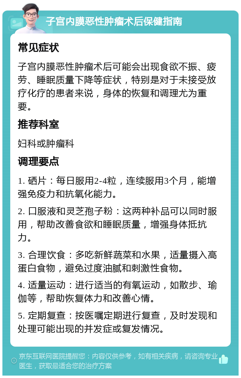 子宫内膜恶性肿瘤术后保健指南 常见症状 子宫内膜恶性肿瘤术后可能会出现食欲不振、疲劳、睡眠质量下降等症状，特别是对于未接受放疗化疗的患者来说，身体的恢复和调理尤为重要。 推荐科室 妇科或肿瘤科 调理要点 1. 硒片：每日服用2-4粒，连续服用3个月，能增强免疫力和抗氧化能力。 2. 口服液和灵芝孢子粉：这两种补品可以同时服用，帮助改善食欲和睡眠质量，增强身体抵抗力。 3. 合理饮食：多吃新鲜蔬菜和水果，适量摄入高蛋白食物，避免过度油腻和刺激性食物。 4. 适量运动：进行适当的有氧运动，如散步、瑜伽等，帮助恢复体力和改善心情。 5. 定期复查：按医嘱定期进行复查，及时发现和处理可能出现的并发症或复发情况。