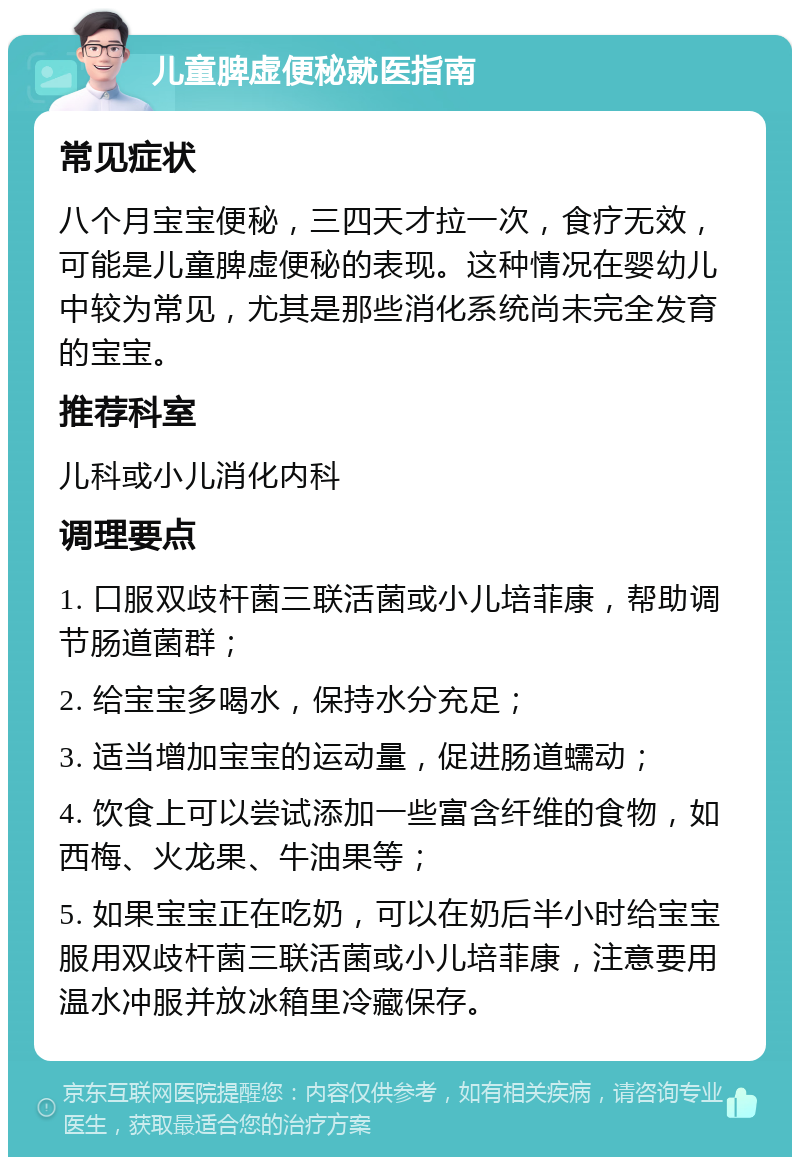 儿童脾虚便秘就医指南 常见症状 八个月宝宝便秘，三四天才拉一次，食疗无效，可能是儿童脾虚便秘的表现。这种情况在婴幼儿中较为常见，尤其是那些消化系统尚未完全发育的宝宝。 推荐科室 儿科或小儿消化内科 调理要点 1. 口服双歧杆菌三联活菌或小儿培菲康，帮助调节肠道菌群； 2. 给宝宝多喝水，保持水分充足； 3. 适当增加宝宝的运动量，促进肠道蠕动； 4. 饮食上可以尝试添加一些富含纤维的食物，如西梅、火龙果、牛油果等； 5. 如果宝宝正在吃奶，可以在奶后半小时给宝宝服用双歧杆菌三联活菌或小儿培菲康，注意要用温水冲服并放冰箱里冷藏保存。