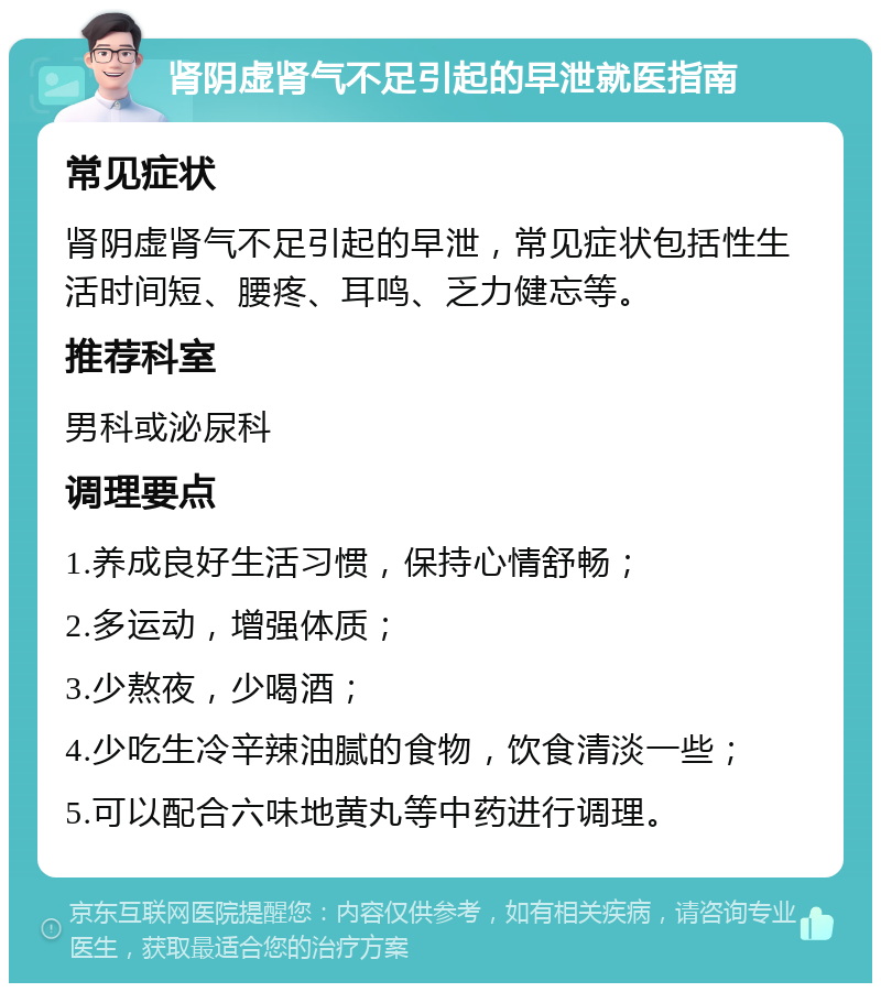 肾阴虚肾气不足引起的早泄就医指南 常见症状 肾阴虚肾气不足引起的早泄，常见症状包括性生活时间短、腰疼、耳鸣、乏力健忘等。 推荐科室 男科或泌尿科 调理要点 1.养成良好生活习惯，保持心情舒畅； 2.多运动，增强体质； 3.少熬夜，少喝酒； 4.少吃生冷辛辣油腻的食物，饮食清淡一些； 5.可以配合六味地黄丸等中药进行调理。