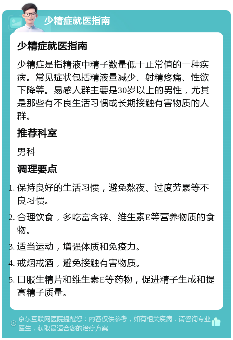 少精症就医指南 少精症就医指南 少精症是指精液中精子数量低于正常值的一种疾病。常见症状包括精液量减少、射精疼痛、性欲下降等。易感人群主要是30岁以上的男性，尤其是那些有不良生活习惯或长期接触有害物质的人群。 推荐科室 男科 调理要点 保持良好的生活习惯，避免熬夜、过度劳累等不良习惯。 合理饮食，多吃富含锌、维生素E等营养物质的食物。 适当运动，增强体质和免疫力。 戒烟戒酒，避免接触有害物质。 口服生精片和维生素E等药物，促进精子生成和提高精子质量。