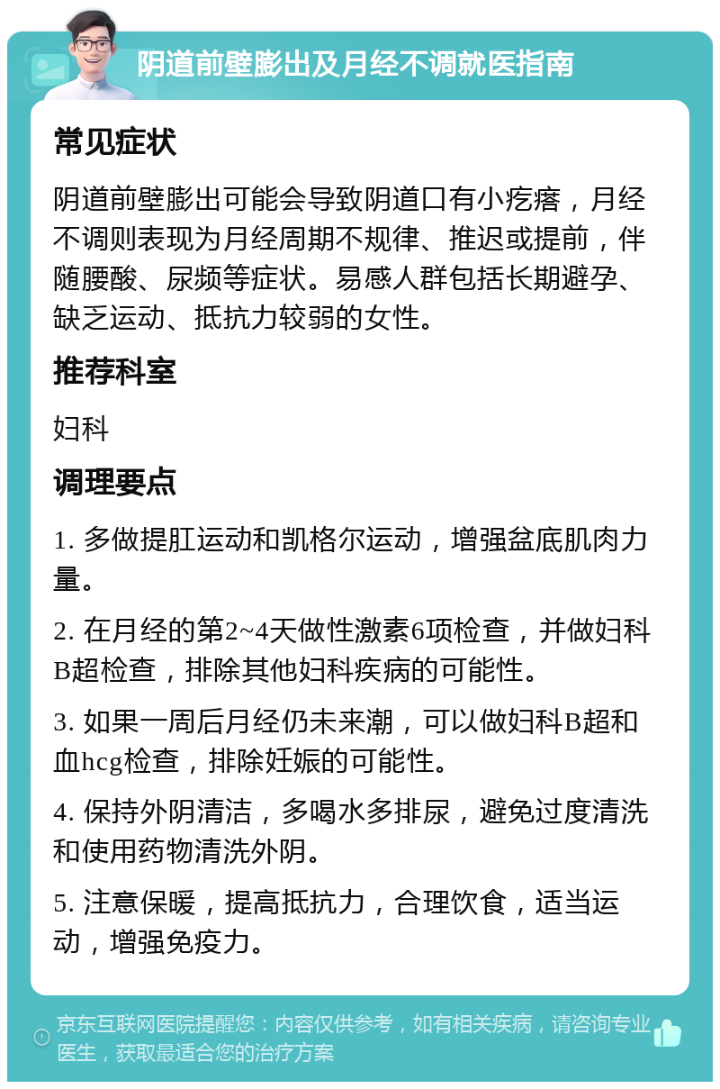 阴道前壁膨出及月经不调就医指南 常见症状 阴道前壁膨出可能会导致阴道口有小疙瘩，月经不调则表现为月经周期不规律、推迟或提前，伴随腰酸、尿频等症状。易感人群包括长期避孕、缺乏运动、抵抗力较弱的女性。 推荐科室 妇科 调理要点 1. 多做提肛运动和凯格尔运动，增强盆底肌肉力量。 2. 在月经的第2~4天做性激素6项检查，并做妇科B超检查，排除其他妇科疾病的可能性。 3. 如果一周后月经仍未来潮，可以做妇科B超和血hcg检查，排除妊娠的可能性。 4. 保持外阴清洁，多喝水多排尿，避免过度清洗和使用药物清洗外阴。 5. 注意保暖，提高抵抗力，合理饮食，适当运动，增强免疫力。