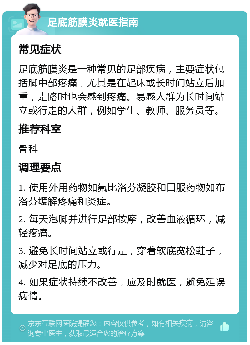 足底筋膜炎就医指南 常见症状 足底筋膜炎是一种常见的足部疾病，主要症状包括脚中部疼痛，尤其是在起床或长时间站立后加重，走路时也会感到疼痛。易感人群为长时间站立或行走的人群，例如学生、教师、服务员等。 推荐科室 骨科 调理要点 1. 使用外用药物如氟比洛芬凝胶和口服药物如布洛芬缓解疼痛和炎症。 2. 每天泡脚并进行足部按摩，改善血液循环，减轻疼痛。 3. 避免长时间站立或行走，穿着软底宽松鞋子，减少对足底的压力。 4. 如果症状持续不改善，应及时就医，避免延误病情。