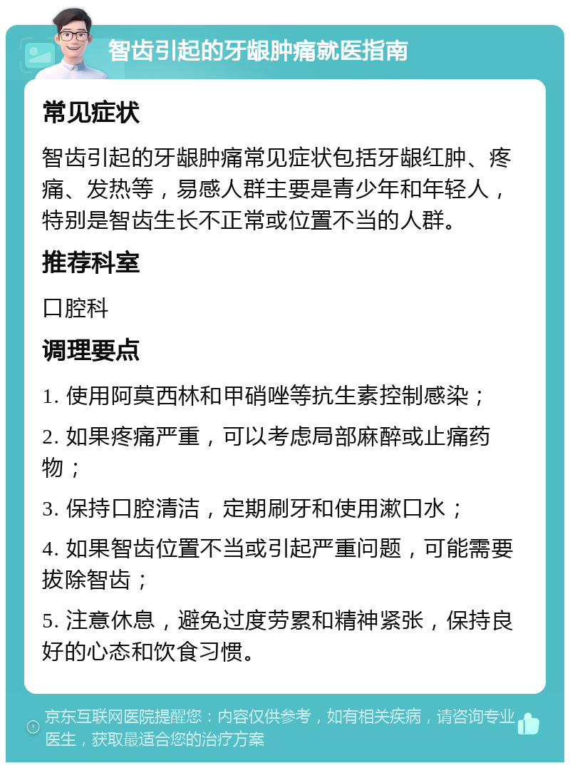 智齿引起的牙龈肿痛就医指南 常见症状 智齿引起的牙龈肿痛常见症状包括牙龈红肿、疼痛、发热等，易感人群主要是青少年和年轻人，特别是智齿生长不正常或位置不当的人群。 推荐科室 口腔科 调理要点 1. 使用阿莫西林和甲硝唑等抗生素控制感染； 2. 如果疼痛严重，可以考虑局部麻醉或止痛药物； 3. 保持口腔清洁，定期刷牙和使用漱口水； 4. 如果智齿位置不当或引起严重问题，可能需要拔除智齿； 5. 注意休息，避免过度劳累和精神紧张，保持良好的心态和饮食习惯。