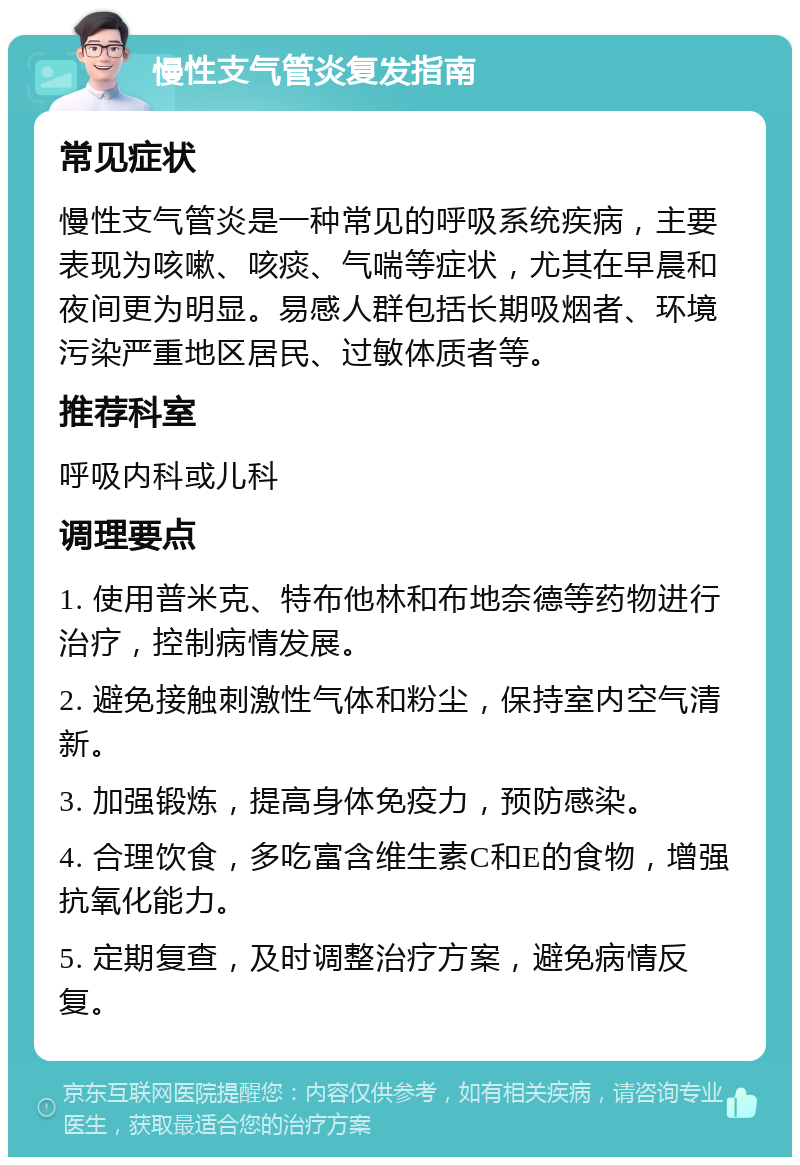 慢性支气管炎复发指南 常见症状 慢性支气管炎是一种常见的呼吸系统疾病，主要表现为咳嗽、咳痰、气喘等症状，尤其在早晨和夜间更为明显。易感人群包括长期吸烟者、环境污染严重地区居民、过敏体质者等。 推荐科室 呼吸内科或儿科 调理要点 1. 使用普米克、特布他林和布地奈德等药物进行治疗，控制病情发展。 2. 避免接触刺激性气体和粉尘，保持室内空气清新。 3. 加强锻炼，提高身体免疫力，预防感染。 4. 合理饮食，多吃富含维生素C和E的食物，增强抗氧化能力。 5. 定期复查，及时调整治疗方案，避免病情反复。