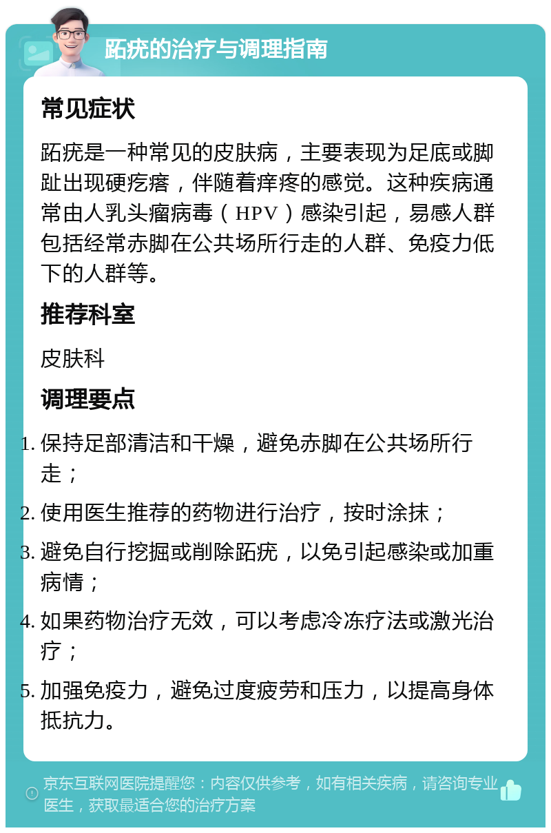 跖疣的治疗与调理指南 常见症状 跖疣是一种常见的皮肤病，主要表现为足底或脚趾出现硬疙瘩，伴随着痒疼的感觉。这种疾病通常由人乳头瘤病毒（HPV）感染引起，易感人群包括经常赤脚在公共场所行走的人群、免疫力低下的人群等。 推荐科室 皮肤科 调理要点 保持足部清洁和干燥，避免赤脚在公共场所行走； 使用医生推荐的药物进行治疗，按时涂抹； 避免自行挖掘或削除跖疣，以免引起感染或加重病情； 如果药物治疗无效，可以考虑冷冻疗法或激光治疗； 加强免疫力，避免过度疲劳和压力，以提高身体抵抗力。