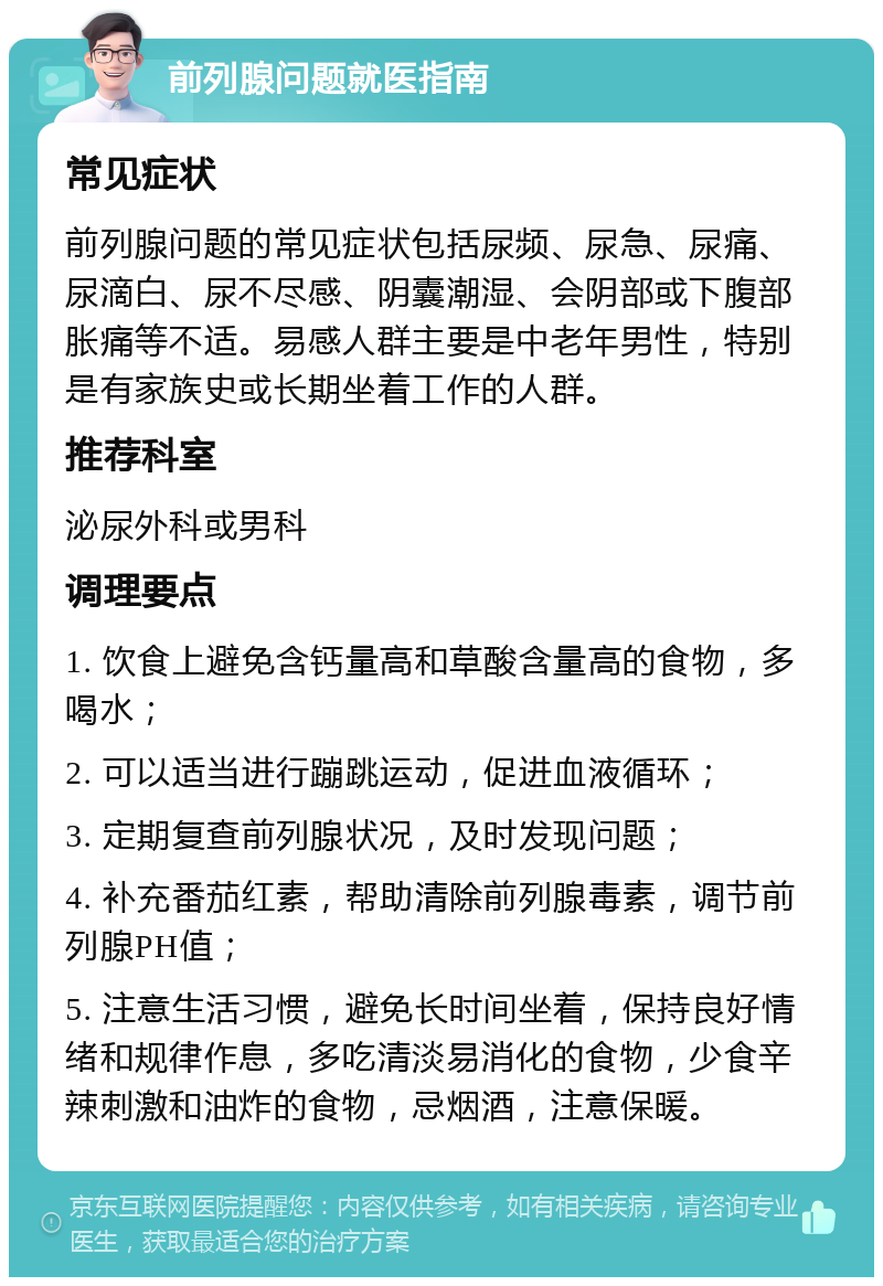 前列腺问题就医指南 常见症状 前列腺问题的常见症状包括尿频、尿急、尿痛、尿滴白、尿不尽感、阴囊潮湿、会阴部或下腹部胀痛等不适。易感人群主要是中老年男性，特别是有家族史或长期坐着工作的人群。 推荐科室 泌尿外科或男科 调理要点 1. 饮食上避免含钙量高和草酸含量高的食物，多喝水； 2. 可以适当进行蹦跳运动，促进血液循环； 3. 定期复查前列腺状况，及时发现问题； 4. 补充番茄红素，帮助清除前列腺毒素，调节前列腺PH值； 5. 注意生活习惯，避免长时间坐着，保持良好情绪和规律作息，多吃清淡易消化的食物，少食辛辣刺激和油炸的食物，忌烟酒，注意保暖。