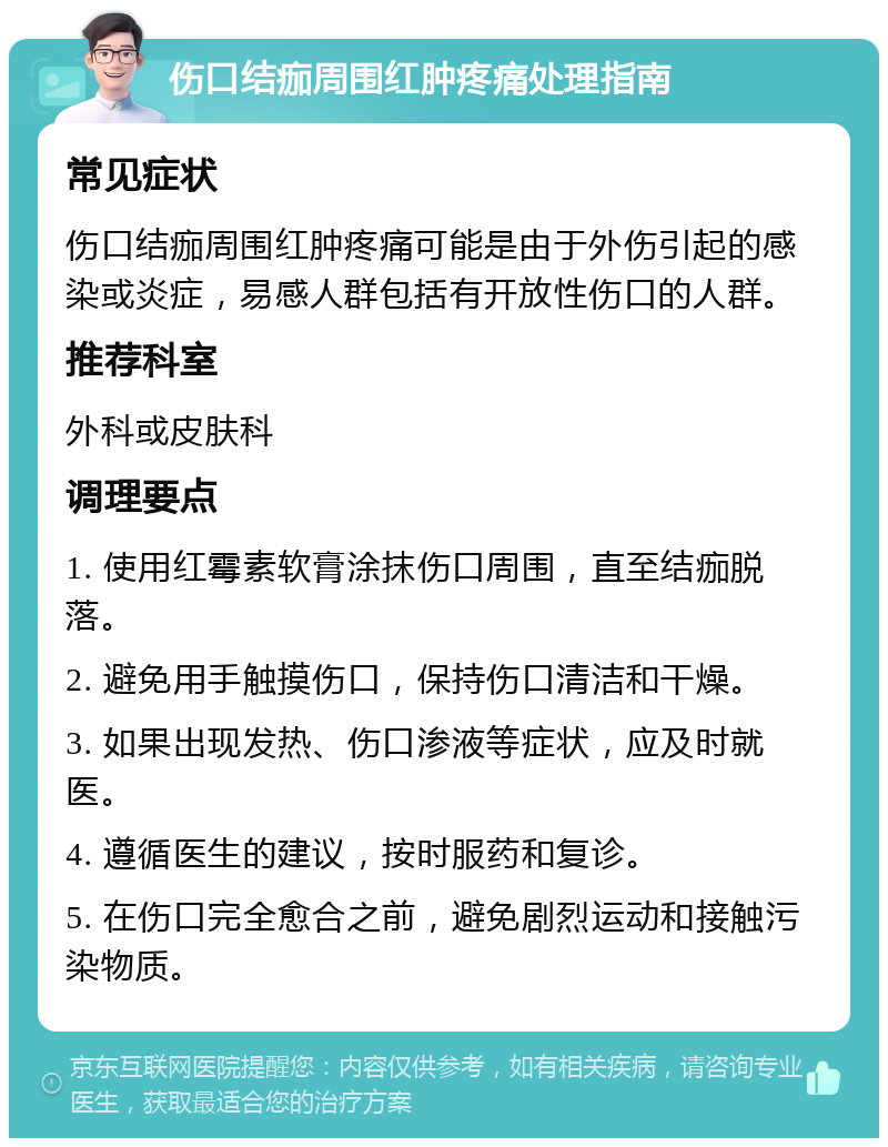 伤口结痂周围红肿疼痛处理指南 常见症状 伤口结痂周围红肿疼痛可能是由于外伤引起的感染或炎症，易感人群包括有开放性伤口的人群。 推荐科室 外科或皮肤科 调理要点 1. 使用红霉素软膏涂抹伤口周围，直至结痂脱落。 2. 避免用手触摸伤口，保持伤口清洁和干燥。 3. 如果出现发热、伤口渗液等症状，应及时就医。 4. 遵循医生的建议，按时服药和复诊。 5. 在伤口完全愈合之前，避免剧烈运动和接触污染物质。