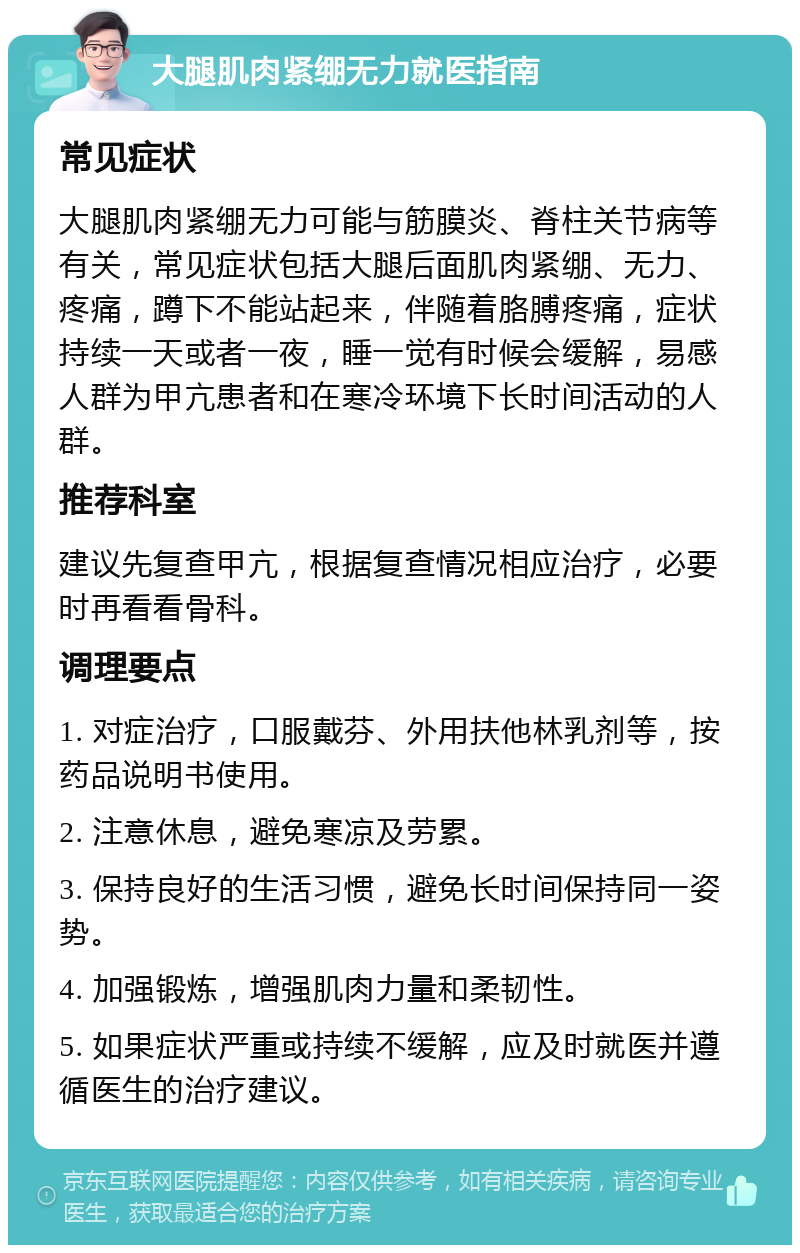 大腿肌肉紧绷无力就医指南 常见症状 大腿肌肉紧绷无力可能与筋膜炎、脊柱关节病等有关，常见症状包括大腿后面肌肉紧绷、无力、疼痛，蹲下不能站起来，伴随着胳膊疼痛，症状持续一天或者一夜，睡一觉有时候会缓解，易感人群为甲亢患者和在寒冷环境下长时间活动的人群。 推荐科室 建议先复查甲亢，根据复查情况相应治疗，必要时再看看骨科。 调理要点 1. 对症治疗，口服戴芬、外用扶他林乳剂等，按药品说明书使用。 2. 注意休息，避免寒凉及劳累。 3. 保持良好的生活习惯，避免长时间保持同一姿势。 4. 加强锻炼，增强肌肉力量和柔韧性。 5. 如果症状严重或持续不缓解，应及时就医并遵循医生的治疗建议。