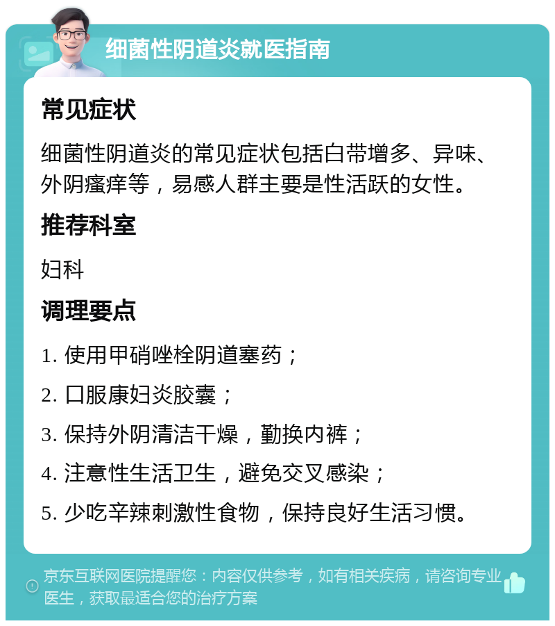 细菌性阴道炎就医指南 常见症状 细菌性阴道炎的常见症状包括白带增多、异味、外阴瘙痒等，易感人群主要是性活跃的女性。 推荐科室 妇科 调理要点 1. 使用甲硝唑栓阴道塞药； 2. 口服康妇炎胶囊； 3. 保持外阴清洁干燥，勤换内裤； 4. 注意性生活卫生，避免交叉感染； 5. 少吃辛辣刺激性食物，保持良好生活习惯。