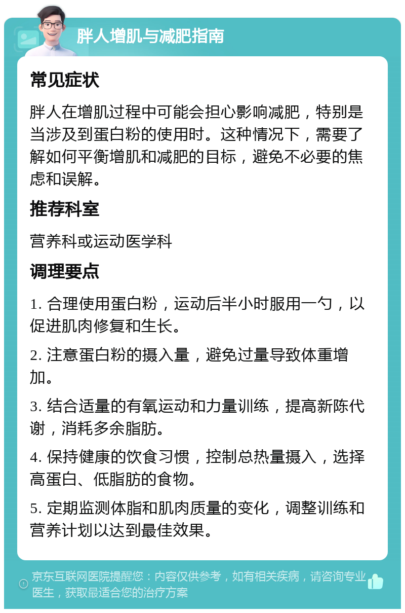 胖人增肌与减肥指南 常见症状 胖人在增肌过程中可能会担心影响减肥，特别是当涉及到蛋白粉的使用时。这种情况下，需要了解如何平衡增肌和减肥的目标，避免不必要的焦虑和误解。 推荐科室 营养科或运动医学科 调理要点 1. 合理使用蛋白粉，运动后半小时服用一勺，以促进肌肉修复和生长。 2. 注意蛋白粉的摄入量，避免过量导致体重增加。 3. 结合适量的有氧运动和力量训练，提高新陈代谢，消耗多余脂肪。 4. 保持健康的饮食习惯，控制总热量摄入，选择高蛋白、低脂肪的食物。 5. 定期监测体脂和肌肉质量的变化，调整训练和营养计划以达到最佳效果。