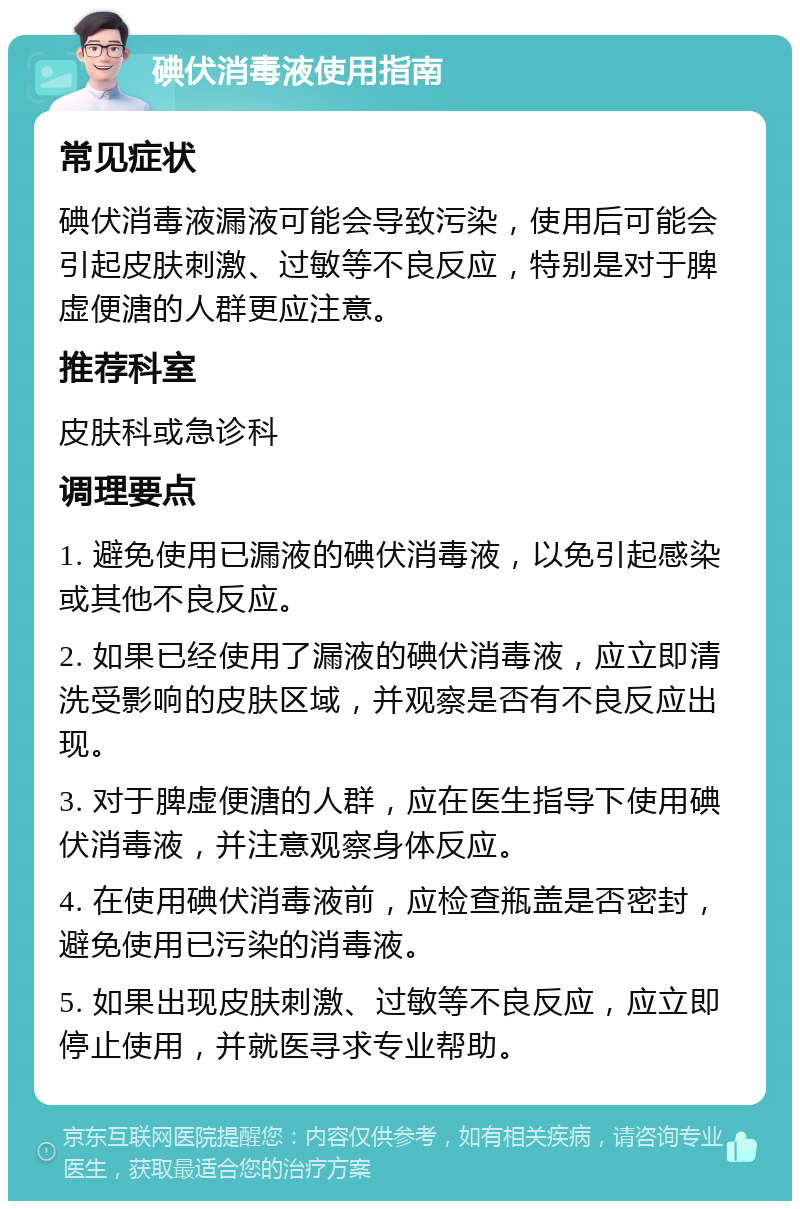 碘伏消毒液使用指南 常见症状 碘伏消毒液漏液可能会导致污染，使用后可能会引起皮肤刺激、过敏等不良反应，特别是对于脾虚便溏的人群更应注意。 推荐科室 皮肤科或急诊科 调理要点 1. 避免使用已漏液的碘伏消毒液，以免引起感染或其他不良反应。 2. 如果已经使用了漏液的碘伏消毒液，应立即清洗受影响的皮肤区域，并观察是否有不良反应出现。 3. 对于脾虚便溏的人群，应在医生指导下使用碘伏消毒液，并注意观察身体反应。 4. 在使用碘伏消毒液前，应检查瓶盖是否密封，避免使用已污染的消毒液。 5. 如果出现皮肤刺激、过敏等不良反应，应立即停止使用，并就医寻求专业帮助。