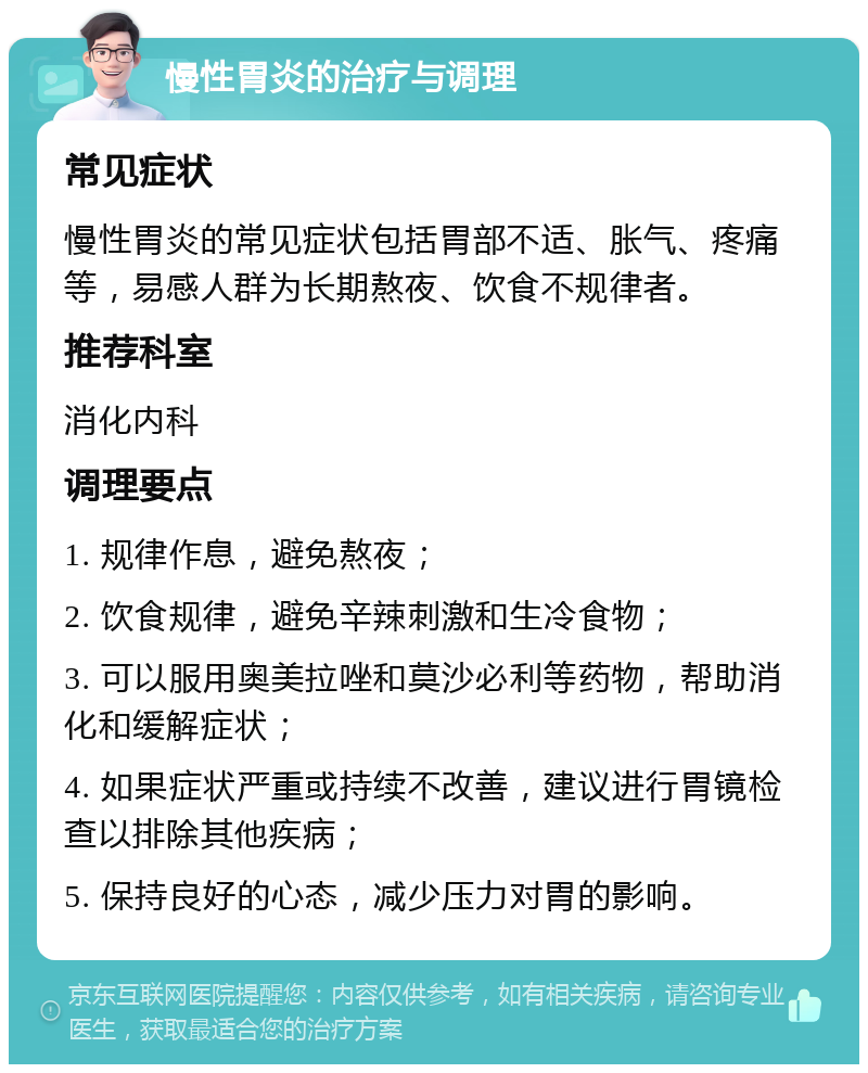 慢性胃炎的治疗与调理 常见症状 慢性胃炎的常见症状包括胃部不适、胀气、疼痛等，易感人群为长期熬夜、饮食不规律者。 推荐科室 消化内科 调理要点 1. 规律作息，避免熬夜； 2. 饮食规律，避免辛辣刺激和生冷食物； 3. 可以服用奥美拉唑和莫沙必利等药物，帮助消化和缓解症状； 4. 如果症状严重或持续不改善，建议进行胃镜检查以排除其他疾病； 5. 保持良好的心态，减少压力对胃的影响。