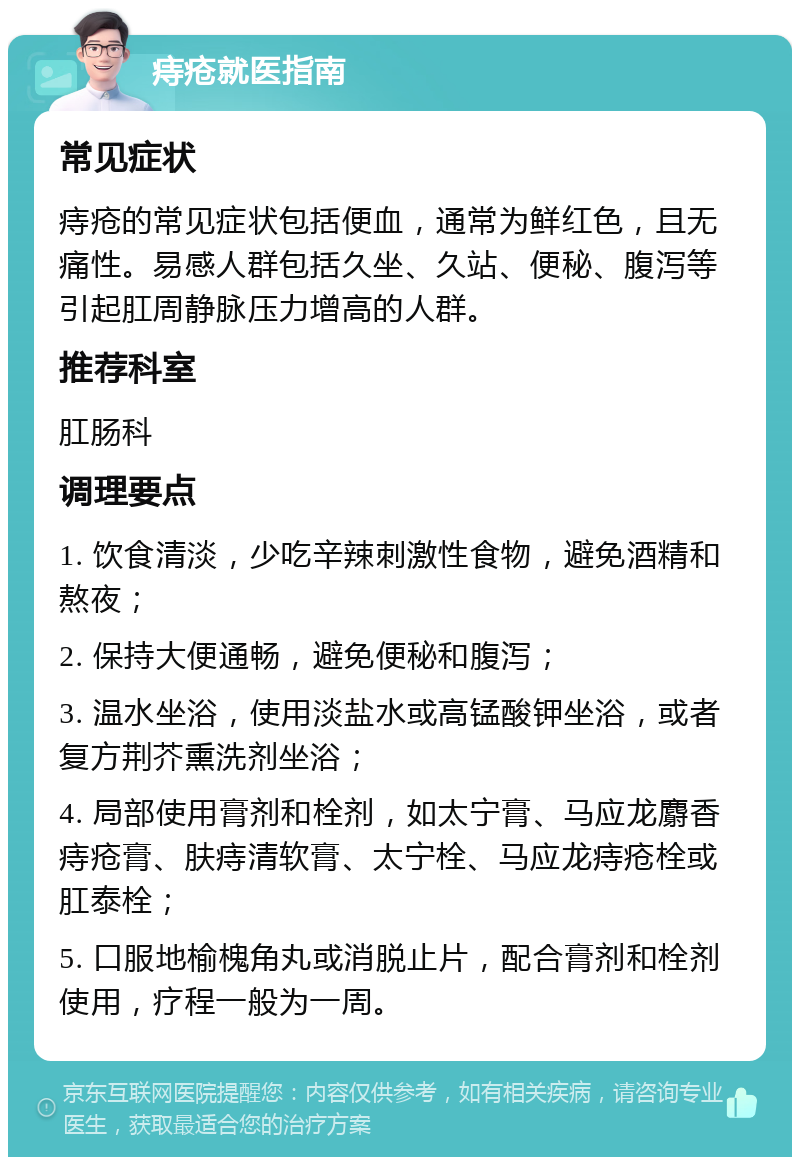 痔疮就医指南 常见症状 痔疮的常见症状包括便血，通常为鲜红色，且无痛性。易感人群包括久坐、久站、便秘、腹泻等引起肛周静脉压力增高的人群。 推荐科室 肛肠科 调理要点 1. 饮食清淡，少吃辛辣刺激性食物，避免酒精和熬夜； 2. 保持大便通畅，避免便秘和腹泻； 3. 温水坐浴，使用淡盐水或高锰酸钾坐浴，或者复方荆芥熏洗剂坐浴； 4. 局部使用膏剂和栓剂，如太宁膏、马应龙麝香痔疮膏、肤痔清软膏、太宁栓、马应龙痔疮栓或肛泰栓； 5. 口服地榆槐角丸或消脱止片，配合膏剂和栓剂使用，疗程一般为一周。