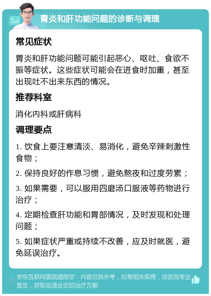 胃炎和肝功能问题的诊断与调理 常见症状 胃炎和肝功能问题可能引起恶心、呕吐、食欲不振等症状。这些症状可能会在进食时加重，甚至出现吐不出来东西的情况。 推荐科室 消化内科或肝病科 调理要点 1. 饮食上要注意清淡、易消化，避免辛辣刺激性食物； 2. 保持良好的作息习惯，避免熬夜和过度劳累； 3. 如果需要，可以服用四磨汤口服液等药物进行治疗； 4. 定期检查肝功能和胃部情况，及时发现和处理问题； 5. 如果症状严重或持续不改善，应及时就医，避免延误治疗。