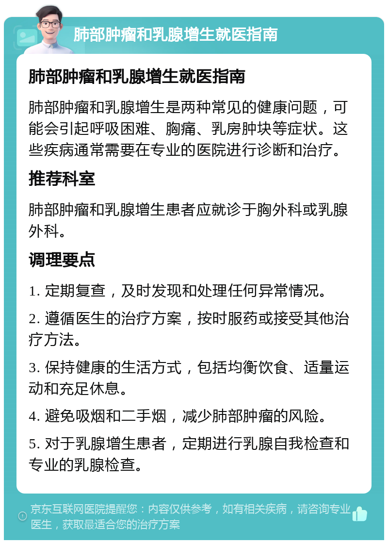 肺部肿瘤和乳腺增生就医指南 肺部肿瘤和乳腺增生就医指南 肺部肿瘤和乳腺增生是两种常见的健康问题，可能会引起呼吸困难、胸痛、乳房肿块等症状。这些疾病通常需要在专业的医院进行诊断和治疗。 推荐科室 肺部肿瘤和乳腺增生患者应就诊于胸外科或乳腺外科。 调理要点 1. 定期复查，及时发现和处理任何异常情况。 2. 遵循医生的治疗方案，按时服药或接受其他治疗方法。 3. 保持健康的生活方式，包括均衡饮食、适量运动和充足休息。 4. 避免吸烟和二手烟，减少肺部肿瘤的风险。 5. 对于乳腺增生患者，定期进行乳腺自我检查和专业的乳腺检查。