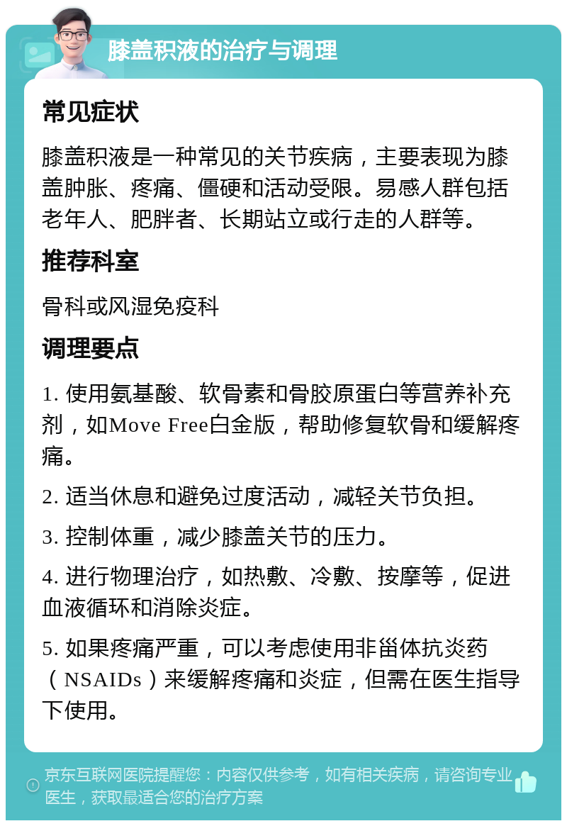 膝盖积液的治疗与调理 常见症状 膝盖积液是一种常见的关节疾病，主要表现为膝盖肿胀、疼痛、僵硬和活动受限。易感人群包括老年人、肥胖者、长期站立或行走的人群等。 推荐科室 骨科或风湿免疫科 调理要点 1. 使用氨基酸、软骨素和骨胶原蛋白等营养补充剂，如Move Free白金版，帮助修复软骨和缓解疼痛。 2. 适当休息和避免过度活动，减轻关节负担。 3. 控制体重，减少膝盖关节的压力。 4. 进行物理治疗，如热敷、冷敷、按摩等，促进血液循环和消除炎症。 5. 如果疼痛严重，可以考虑使用非甾体抗炎药（NSAIDs）来缓解疼痛和炎症，但需在医生指导下使用。