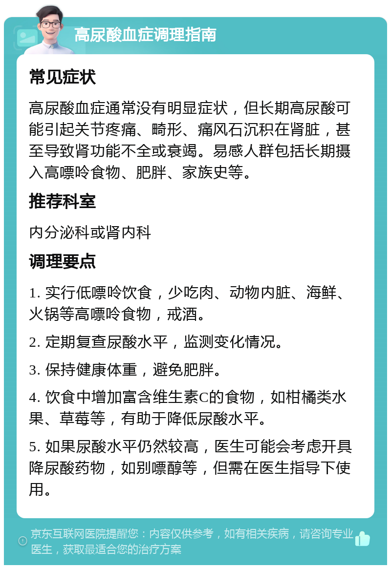 高尿酸血症调理指南 常见症状 高尿酸血症通常没有明显症状，但长期高尿酸可能引起关节疼痛、畸形、痛风石沉积在肾脏，甚至导致肾功能不全或衰竭。易感人群包括长期摄入高嘌呤食物、肥胖、家族史等。 推荐科室 内分泌科或肾内科 调理要点 1. 实行低嘌呤饮食，少吃肉、动物内脏、海鲜、火锅等高嘌呤食物，戒酒。 2. 定期复查尿酸水平，监测变化情况。 3. 保持健康体重，避免肥胖。 4. 饮食中增加富含维生素C的食物，如柑橘类水果、草莓等，有助于降低尿酸水平。 5. 如果尿酸水平仍然较高，医生可能会考虑开具降尿酸药物，如别嘌醇等，但需在医生指导下使用。