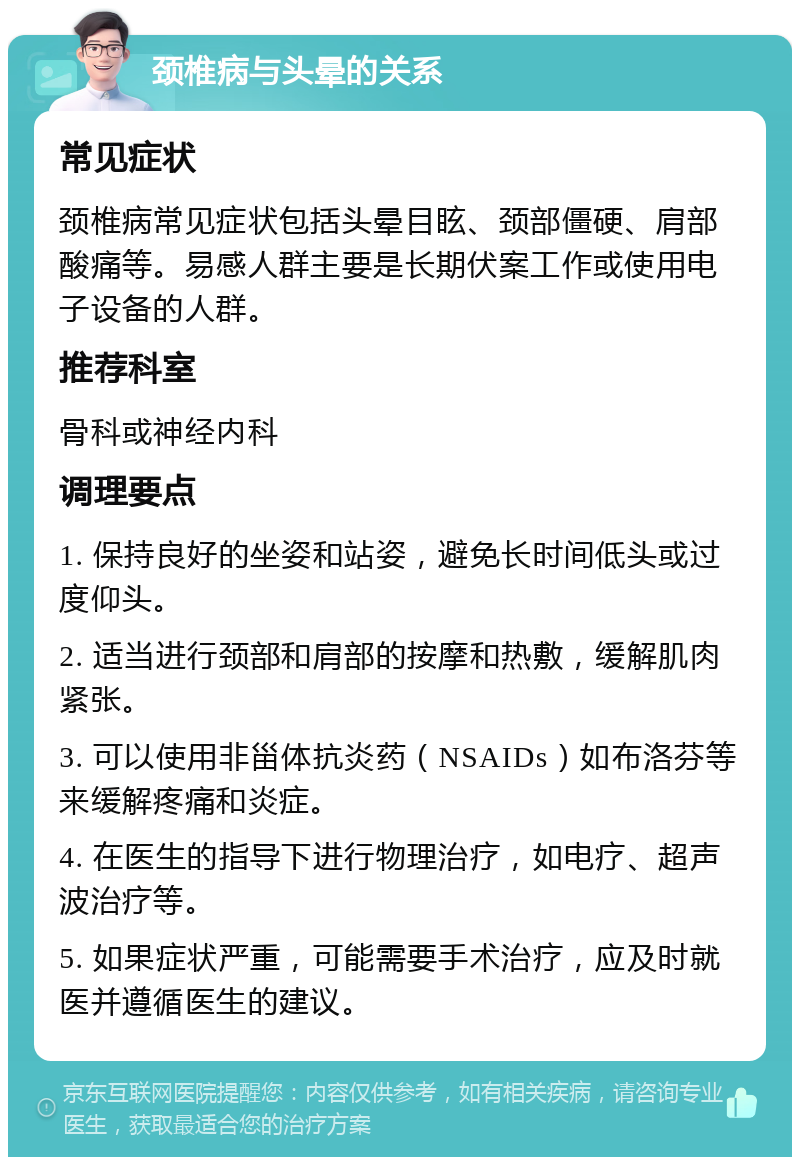 颈椎病与头晕的关系 常见症状 颈椎病常见症状包括头晕目眩、颈部僵硬、肩部酸痛等。易感人群主要是长期伏案工作或使用电子设备的人群。 推荐科室 骨科或神经内科 调理要点 1. 保持良好的坐姿和站姿，避免长时间低头或过度仰头。 2. 适当进行颈部和肩部的按摩和热敷，缓解肌肉紧张。 3. 可以使用非甾体抗炎药（NSAIDs）如布洛芬等来缓解疼痛和炎症。 4. 在医生的指导下进行物理治疗，如电疗、超声波治疗等。 5. 如果症状严重，可能需要手术治疗，应及时就医并遵循医生的建议。