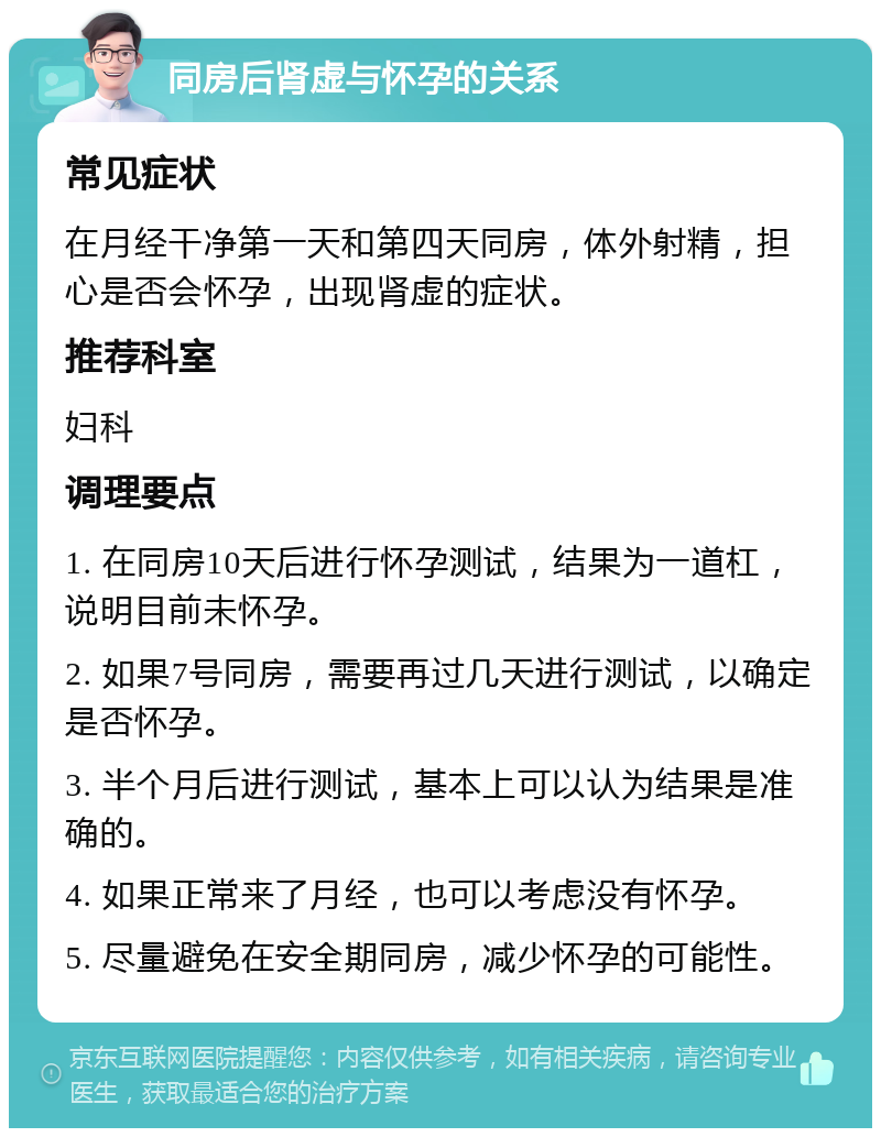 同房后肾虚与怀孕的关系 常见症状 在月经干净第一天和第四天同房，体外射精，担心是否会怀孕，出现肾虚的症状。 推荐科室 妇科 调理要点 1. 在同房10天后进行怀孕测试，结果为一道杠，说明目前未怀孕。 2. 如果7号同房，需要再过几天进行测试，以确定是否怀孕。 3. 半个月后进行测试，基本上可以认为结果是准确的。 4. 如果正常来了月经，也可以考虑没有怀孕。 5. 尽量避免在安全期同房，减少怀孕的可能性。