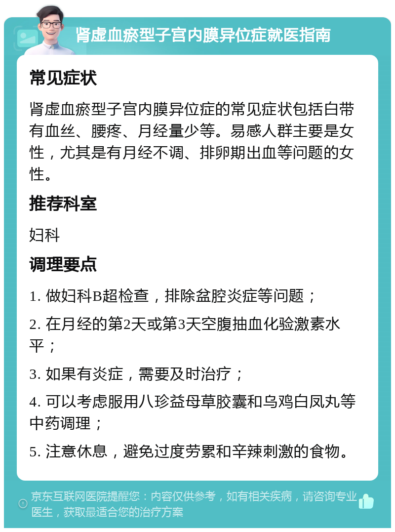 肾虚血瘀型子宫内膜异位症就医指南 常见症状 肾虚血瘀型子宫内膜异位症的常见症状包括白带有血丝、腰疼、月经量少等。易感人群主要是女性，尤其是有月经不调、排卵期出血等问题的女性。 推荐科室 妇科 调理要点 1. 做妇科B超检查，排除盆腔炎症等问题； 2. 在月经的第2天或第3天空腹抽血化验激素水平； 3. 如果有炎症，需要及时治疗； 4. 可以考虑服用八珍益母草胶囊和乌鸡白凤丸等中药调理； 5. 注意休息，避免过度劳累和辛辣刺激的食物。