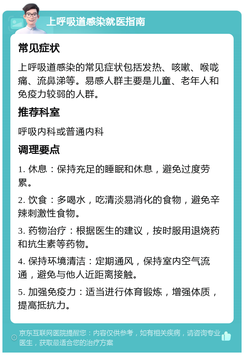 上呼吸道感染就医指南 常见症状 上呼吸道感染的常见症状包括发热、咳嗽、喉咙痛、流鼻涕等。易感人群主要是儿童、老年人和免疫力较弱的人群。 推荐科室 呼吸内科或普通内科 调理要点 1. 休息：保持充足的睡眠和休息，避免过度劳累。 2. 饮食：多喝水，吃清淡易消化的食物，避免辛辣刺激性食物。 3. 药物治疗：根据医生的建议，按时服用退烧药和抗生素等药物。 4. 保持环境清洁：定期通风，保持室内空气流通，避免与他人近距离接触。 5. 加强免疫力：适当进行体育锻炼，增强体质，提高抵抗力。