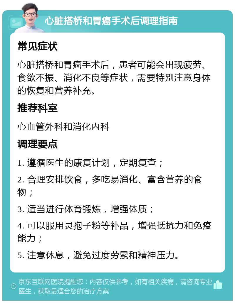 心脏搭桥和胃癌手术后调理指南 常见症状 心脏搭桥和胃癌手术后，患者可能会出现疲劳、食欲不振、消化不良等症状，需要特别注意身体的恢复和营养补充。 推荐科室 心血管外科和消化内科 调理要点 1. 遵循医生的康复计划，定期复查； 2. 合理安排饮食，多吃易消化、富含营养的食物； 3. 适当进行体育锻炼，增强体质； 4. 可以服用灵孢子粉等补品，增强抵抗力和免疫能力； 5. 注意休息，避免过度劳累和精神压力。