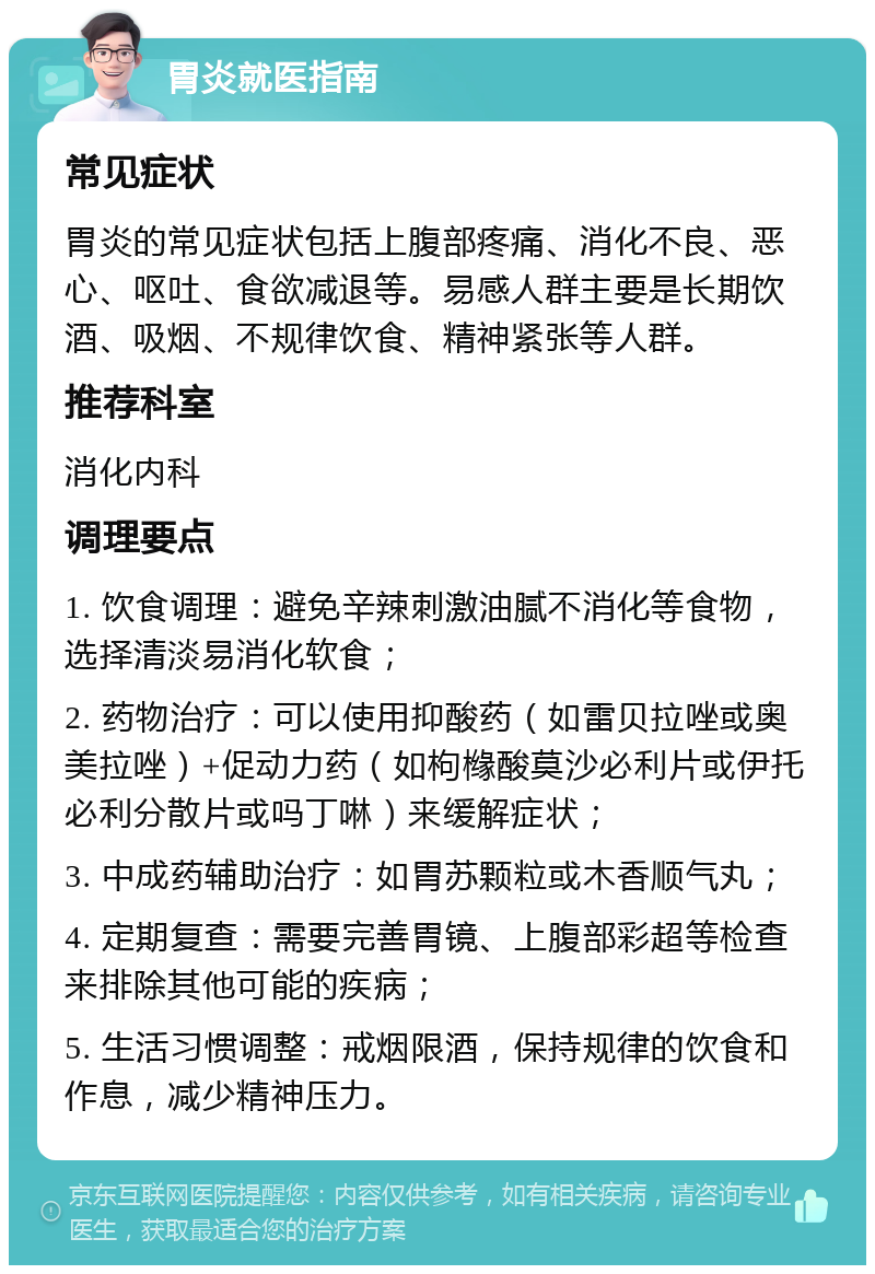 胃炎就医指南 常见症状 胃炎的常见症状包括上腹部疼痛、消化不良、恶心、呕吐、食欲减退等。易感人群主要是长期饮酒、吸烟、不规律饮食、精神紧张等人群。 推荐科室 消化内科 调理要点 1. 饮食调理：避免辛辣刺激油腻不消化等食物，选择清淡易消化软食； 2. 药物治疗：可以使用抑酸药（如雷贝拉唑或奥美拉唑）+促动力药（如枸橼酸莫沙必利片或伊托必利分散片或吗丁啉）来缓解症状； 3. 中成药辅助治疗：如胃苏颗粒或木香顺气丸； 4. 定期复查：需要完善胃镜、上腹部彩超等检查来排除其他可能的疾病； 5. 生活习惯调整：戒烟限酒，保持规律的饮食和作息，减少精神压力。