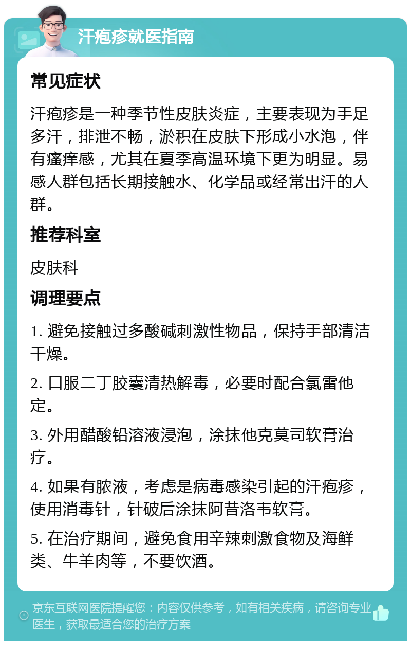 汗疱疹就医指南 常见症状 汗疱疹是一种季节性皮肤炎症，主要表现为手足多汗，排泄不畅，淤积在皮肤下形成小水泡，伴有瘙痒感，尤其在夏季高温环境下更为明显。易感人群包括长期接触水、化学品或经常出汗的人群。 推荐科室 皮肤科 调理要点 1. 避免接触过多酸碱刺激性物品，保持手部清洁干燥。 2. 口服二丁胶囊清热解毒，必要时配合氯雷他定。 3. 外用醋酸铅溶液浸泡，涂抹他克莫司软膏治疗。 4. 如果有脓液，考虑是病毒感染引起的汗疱疹，使用消毒针，针破后涂抹阿昔洛韦软膏。 5. 在治疗期间，避免食用辛辣刺激食物及海鲜类、牛羊肉等，不要饮酒。