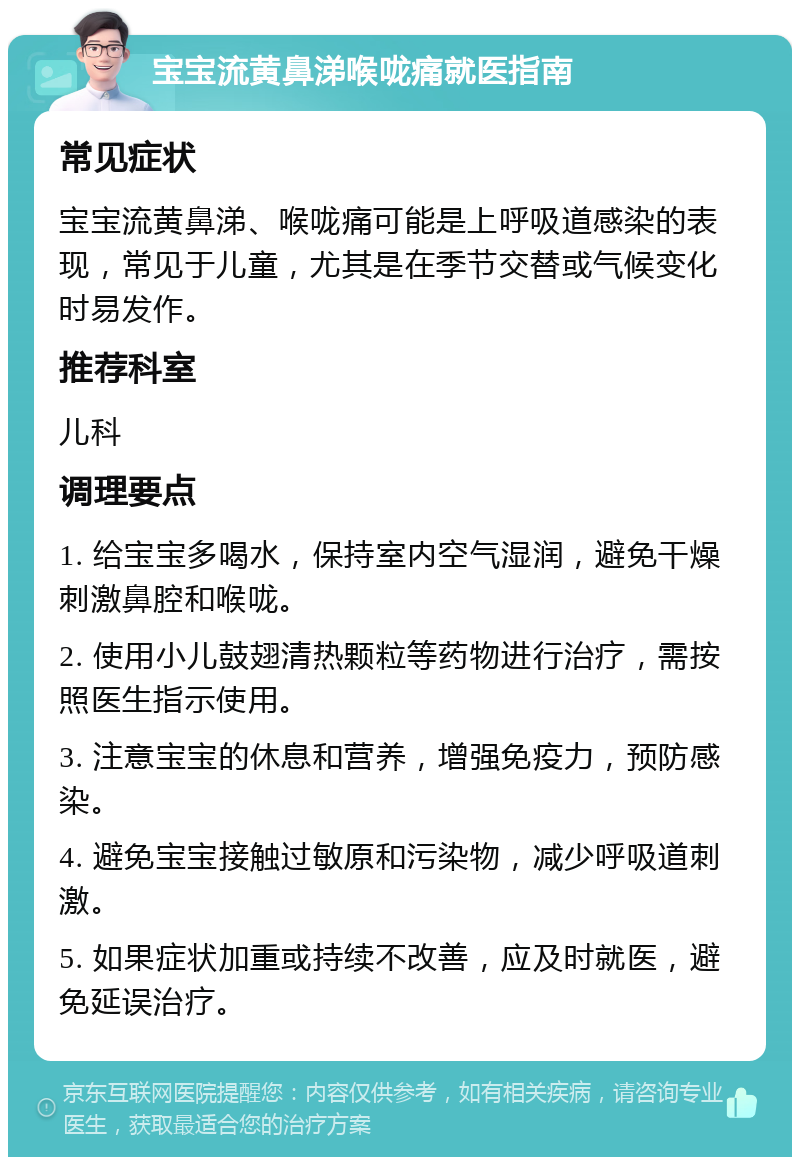 宝宝流黄鼻涕喉咙痛就医指南 常见症状 宝宝流黄鼻涕、喉咙痛可能是上呼吸道感染的表现，常见于儿童，尤其是在季节交替或气候变化时易发作。 推荐科室 儿科 调理要点 1. 给宝宝多喝水，保持室内空气湿润，避免干燥刺激鼻腔和喉咙。 2. 使用小儿鼓翅清热颗粒等药物进行治疗，需按照医生指示使用。 3. 注意宝宝的休息和营养，增强免疫力，预防感染。 4. 避免宝宝接触过敏原和污染物，减少呼吸道刺激。 5. 如果症状加重或持续不改善，应及时就医，避免延误治疗。