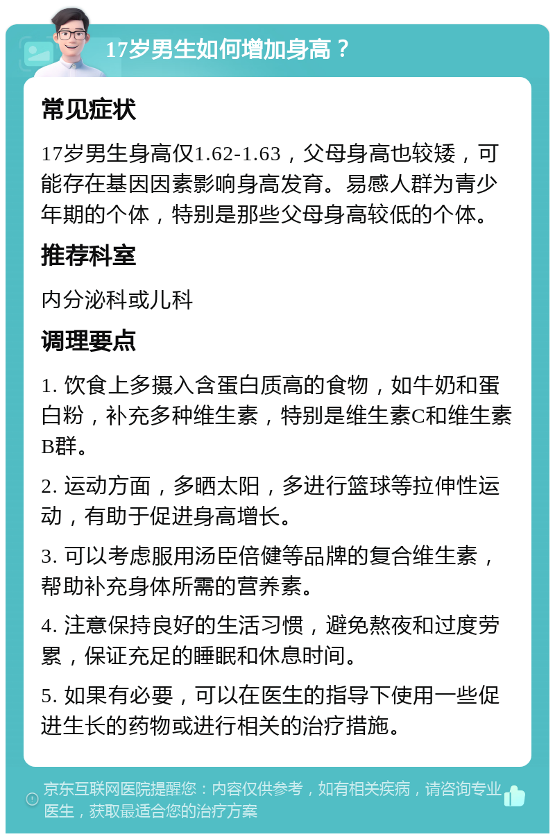 17岁男生如何增加身高？ 常见症状 17岁男生身高仅1.62-1.63，父母身高也较矮，可能存在基因因素影响身高发育。易感人群为青少年期的个体，特别是那些父母身高较低的个体。 推荐科室 内分泌科或儿科 调理要点 1. 饮食上多摄入含蛋白质高的食物，如牛奶和蛋白粉，补充多种维生素，特别是维生素C和维生素B群。 2. 运动方面，多晒太阳，多进行篮球等拉伸性运动，有助于促进身高增长。 3. 可以考虑服用汤臣倍健等品牌的复合维生素，帮助补充身体所需的营养素。 4. 注意保持良好的生活习惯，避免熬夜和过度劳累，保证充足的睡眠和休息时间。 5. 如果有必要，可以在医生的指导下使用一些促进生长的药物或进行相关的治疗措施。