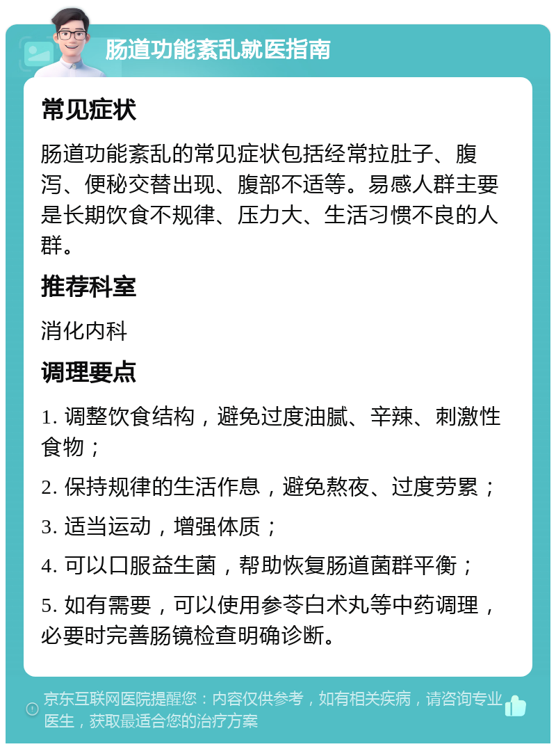 肠道功能紊乱就医指南 常见症状 肠道功能紊乱的常见症状包括经常拉肚子、腹泻、便秘交替出现、腹部不适等。易感人群主要是长期饮食不规律、压力大、生活习惯不良的人群。 推荐科室 消化内科 调理要点 1. 调整饮食结构，避免过度油腻、辛辣、刺激性食物； 2. 保持规律的生活作息，避免熬夜、过度劳累； 3. 适当运动，增强体质； 4. 可以口服益生菌，帮助恢复肠道菌群平衡； 5. 如有需要，可以使用参苓白术丸等中药调理，必要时完善肠镜检查明确诊断。