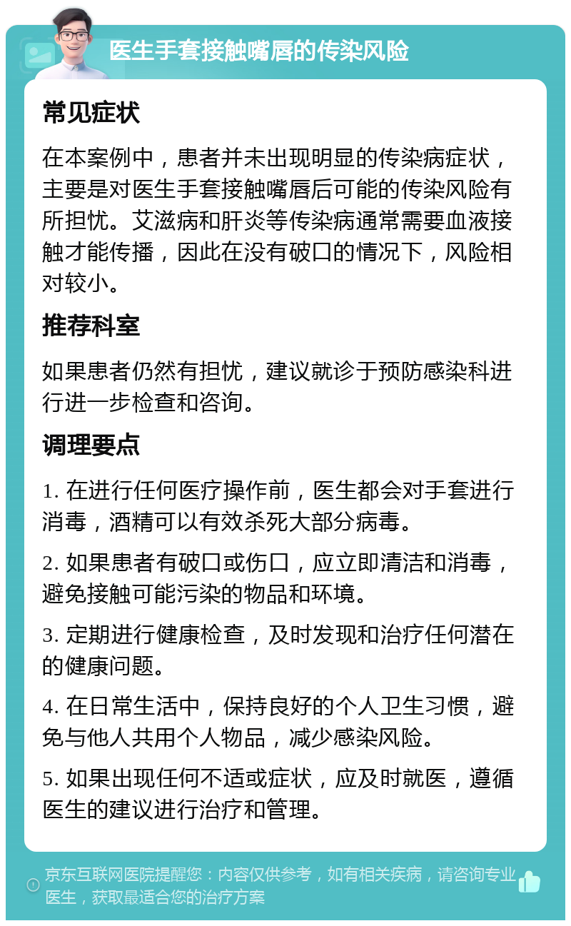 医生手套接触嘴唇的传染风险 常见症状 在本案例中，患者并未出现明显的传染病症状，主要是对医生手套接触嘴唇后可能的传染风险有所担忧。艾滋病和肝炎等传染病通常需要血液接触才能传播，因此在没有破口的情况下，风险相对较小。 推荐科室 如果患者仍然有担忧，建议就诊于预防感染科进行进一步检查和咨询。 调理要点 1. 在进行任何医疗操作前，医生都会对手套进行消毒，酒精可以有效杀死大部分病毒。 2. 如果患者有破口或伤口，应立即清洁和消毒，避免接触可能污染的物品和环境。 3. 定期进行健康检查，及时发现和治疗任何潜在的健康问题。 4. 在日常生活中，保持良好的个人卫生习惯，避免与他人共用个人物品，减少感染风险。 5. 如果出现任何不适或症状，应及时就医，遵循医生的建议进行治疗和管理。