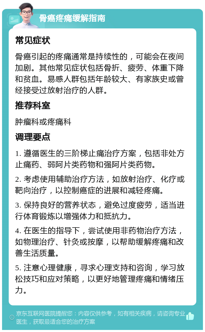 骨癌疼痛缓解指南 常见症状 骨癌引起的疼痛通常是持续性的，可能会在夜间加剧。其他常见症状包括骨折、疲劳、体重下降和贫血。易感人群包括年龄较大、有家族史或曾经接受过放射治疗的人群。 推荐科室 肿瘤科或疼痛科 调理要点 1. 遵循医生的三阶梯止痛治疗方案，包括非处方止痛药、弱阿片类药物和强阿片类药物。 2. 考虑使用辅助治疗方法，如放射治疗、化疗或靶向治疗，以控制癌症的进展和减轻疼痛。 3. 保持良好的营养状态，避免过度疲劳，适当进行体育锻炼以增强体力和抵抗力。 4. 在医生的指导下，尝试使用非药物治疗方法，如物理治疗、针灸或按摩，以帮助缓解疼痛和改善生活质量。 5. 注意心理健康，寻求心理支持和咨询，学习放松技巧和应对策略，以更好地管理疼痛和情绪压力。