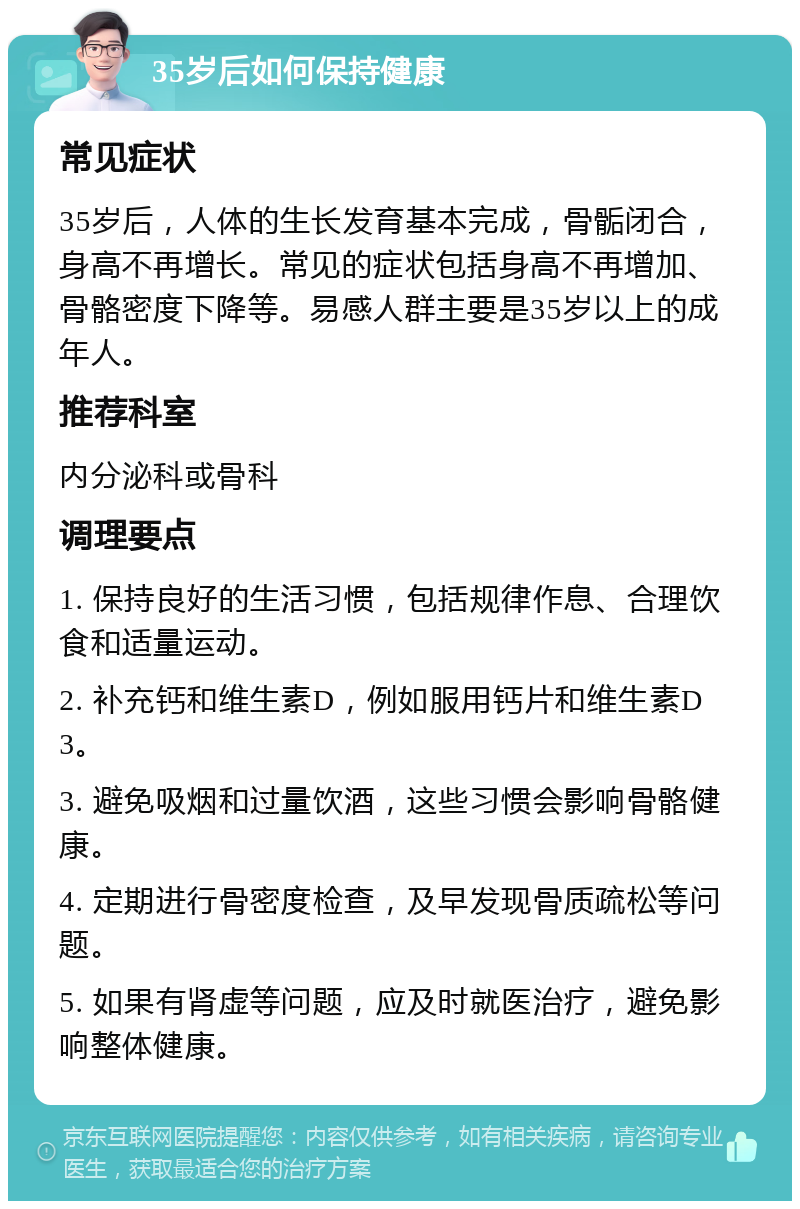 35岁后如何保持健康 常见症状 35岁后，人体的生长发育基本完成，骨骺闭合，身高不再增长。常见的症状包括身高不再增加、骨骼密度下降等。易感人群主要是35岁以上的成年人。 推荐科室 内分泌科或骨科 调理要点 1. 保持良好的生活习惯，包括规律作息、合理饮食和适量运动。 2. 补充钙和维生素D，例如服用钙片和维生素D3。 3. 避免吸烟和过量饮酒，这些习惯会影响骨骼健康。 4. 定期进行骨密度检查，及早发现骨质疏松等问题。 5. 如果有肾虚等问题，应及时就医治疗，避免影响整体健康。