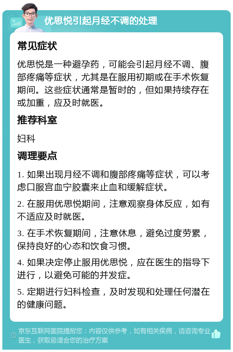 优思悦引起月经不调的处理 常见症状 优思悦是一种避孕药，可能会引起月经不调、腹部疼痛等症状，尤其是在服用初期或在手术恢复期间。这些症状通常是暂时的，但如果持续存在或加重，应及时就医。 推荐科室 妇科 调理要点 1. 如果出现月经不调和腹部疼痛等症状，可以考虑口服宫血宁胶囊来止血和缓解症状。 2. 在服用优思悦期间，注意观察身体反应，如有不适应及时就医。 3. 在手术恢复期间，注意休息，避免过度劳累，保持良好的心态和饮食习惯。 4. 如果决定停止服用优思悦，应在医生的指导下进行，以避免可能的并发症。 5. 定期进行妇科检查，及时发现和处理任何潜在的健康问题。