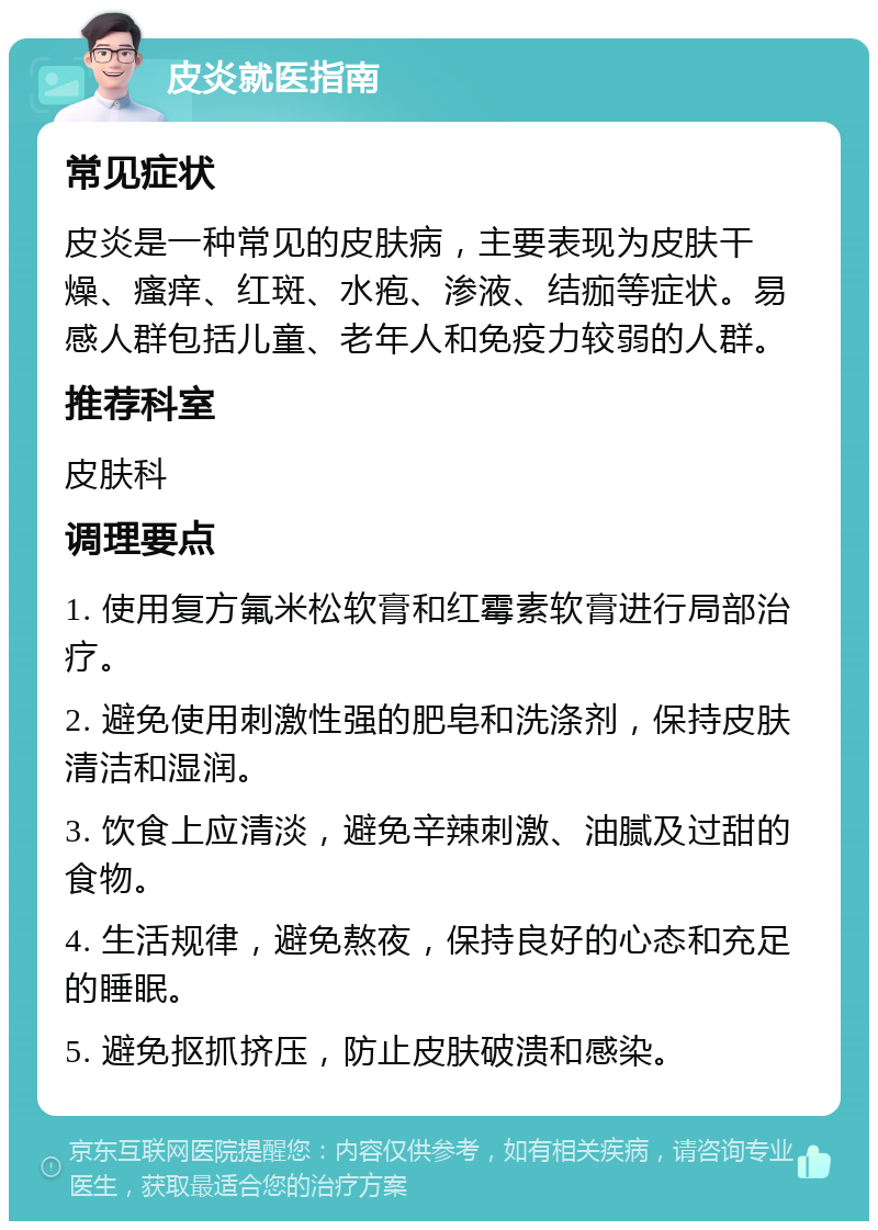 皮炎就医指南 常见症状 皮炎是一种常见的皮肤病，主要表现为皮肤干燥、瘙痒、红斑、水疱、渗液、结痂等症状。易感人群包括儿童、老年人和免疫力较弱的人群。 推荐科室 皮肤科 调理要点 1. 使用复方氟米松软膏和红霉素软膏进行局部治疗。 2. 避免使用刺激性强的肥皂和洗涤剂，保持皮肤清洁和湿润。 3. 饮食上应清淡，避免辛辣刺激、油腻及过甜的食物。 4. 生活规律，避免熬夜，保持良好的心态和充足的睡眠。 5. 避免抠抓挤压，防止皮肤破溃和感染。