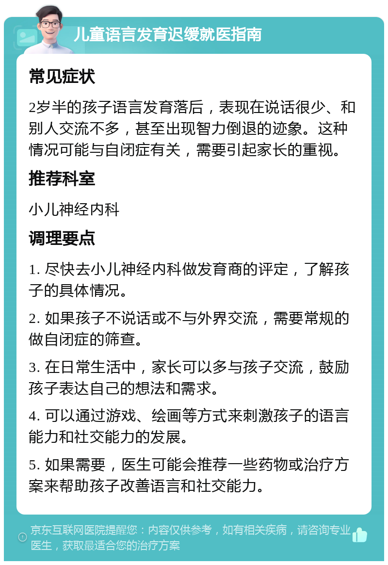 儿童语言发育迟缓就医指南 常见症状 2岁半的孩子语言发育落后，表现在说话很少、和别人交流不多，甚至出现智力倒退的迹象。这种情况可能与自闭症有关，需要引起家长的重视。 推荐科室 小儿神经内科 调理要点 1. 尽快去小儿神经内科做发育商的评定，了解孩子的具体情况。 2. 如果孩子不说话或不与外界交流，需要常规的做自闭症的筛查。 3. 在日常生活中，家长可以多与孩子交流，鼓励孩子表达自己的想法和需求。 4. 可以通过游戏、绘画等方式来刺激孩子的语言能力和社交能力的发展。 5. 如果需要，医生可能会推荐一些药物或治疗方案来帮助孩子改善语言和社交能力。